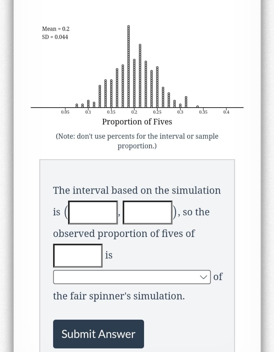 Mean = 0.2
SD = 0.044
0.05
88
0.1
is
0.15
0.2
0.25
Proportion of Fives
xxxxxxxxx
(Note: don't use percents for the interval or sample
proportion.)
is
0:3
The interval based on the simulation
observed proportion of fives of
Submit Answer
0.35
so the
the fair spinner's simulation.
of
0.4