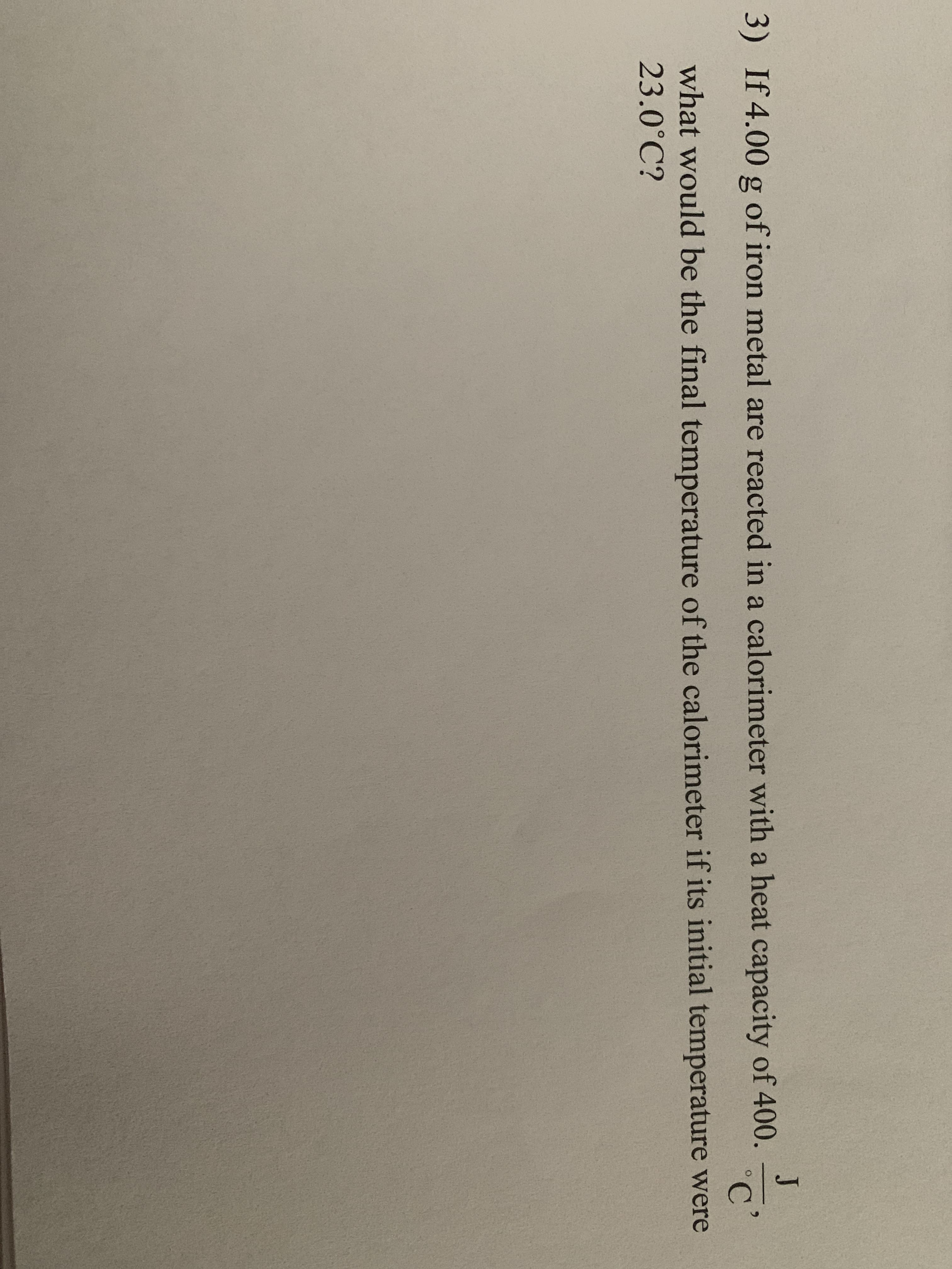 J
3) If 4.00 g of iron metal are reacted in a calorimeter with a heat capacity of 400.
C'
what would be the final temperature of the calorimeter if its initial temperature were
23.0°C?
