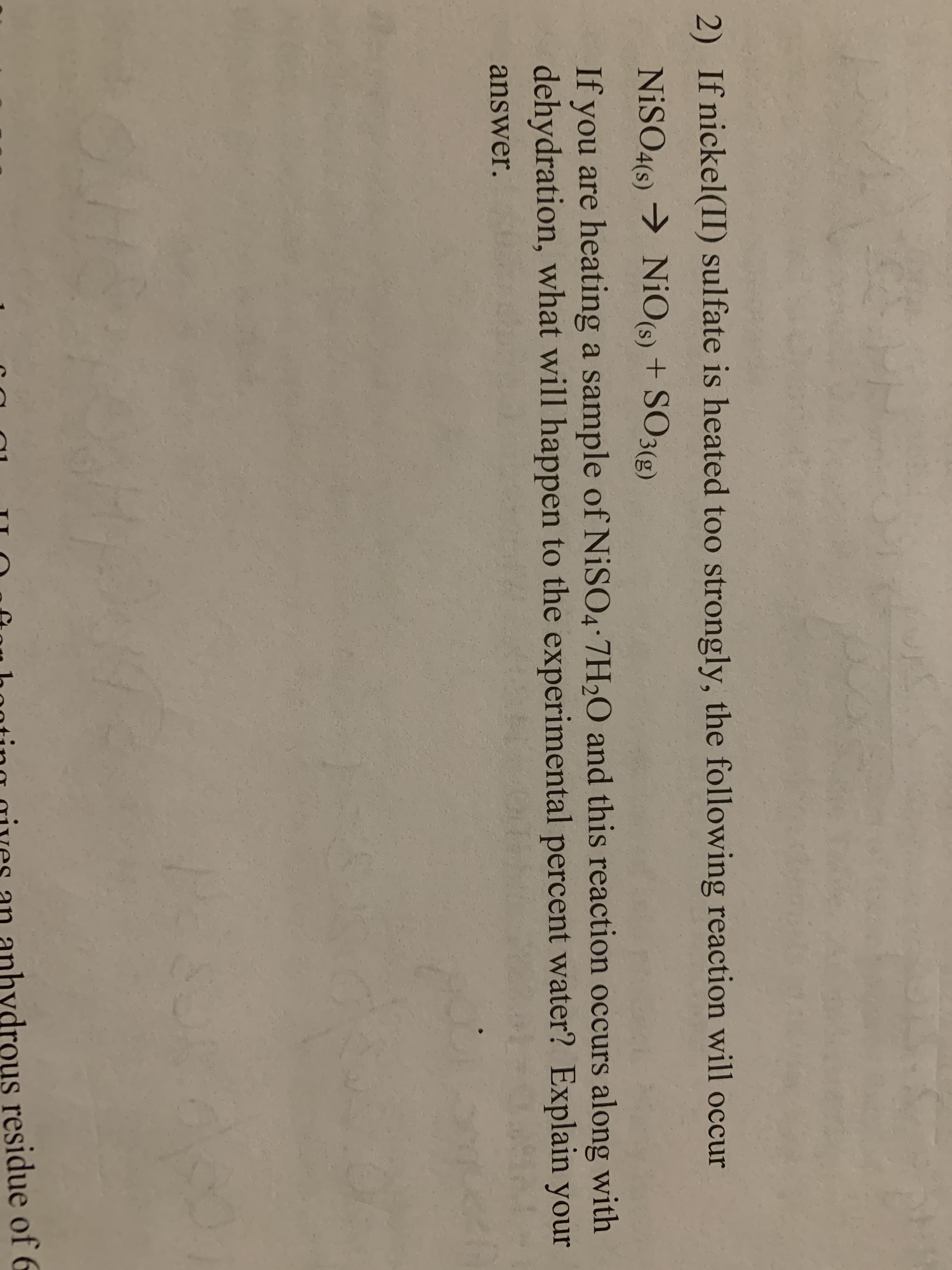 2) If nickel(II) sulfate is heated too strongly, the following reaction will occur
NISO4(6)NiO(6) + SO3(g)
NiO(s) + SO3(g)
If you are heating a sample of NISO4 7H2O and this reaction occurs along with
dehydration, what will happen to the experimental percent water? Explain your
answer.
ydrous residue of 6
