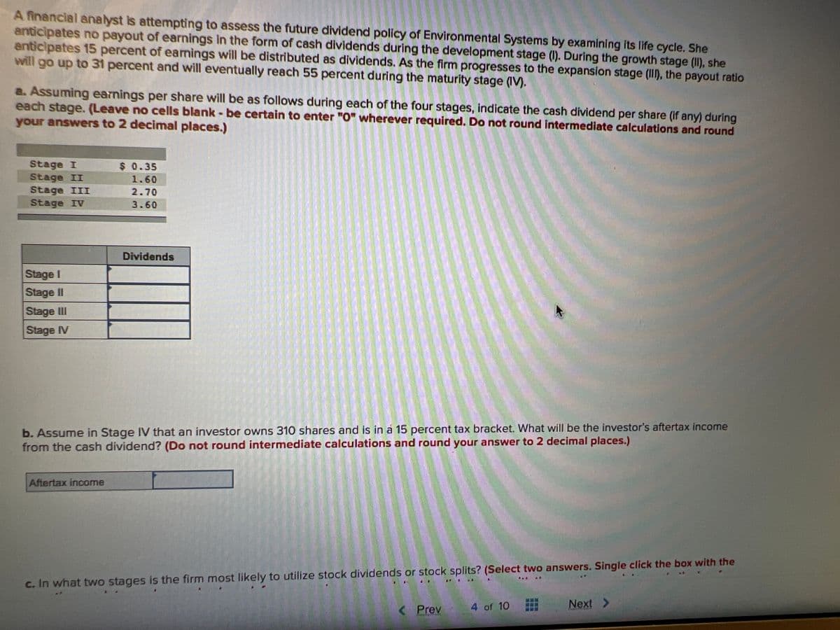 A financial analyst is attempting to assess the future dividend policy of Environmental Systems by examining its life cycle. She
anticipates no payout of earnings in the form of cash dividends during the development stage (I). During the growth stage (II), she
anticipates 15 percent of earnings will be distributed as dividends. As the firm progresses to the expansion stage (III), the payout ratio
will go up to 31 percent and will eventually reach 55 percent during the maturity stage (IV).
Anthe
a. Assuming earnings per share will be as follows during each of the four stages, indicate the cash dividend per share (if any) during
each stage. (Leave no cells blank - be certain to enter "O" wherever required. Do not round intermediate calculations and round
your answers to 2 decimal places.)
Stage I
Stage II
Stage III
Stage IV
Stage I
Stage II
Stage III
Stage IV
$ 0.35
1.60
2.70
3.60
Aftertax income
Dividends
b. Assume in Stage IV that an investor owns 310 shares and is in a 15 percent tax bracket. What will be the investor's aftertax income
from the cash dividend? (Do not round intermediate calculations and round your answer to 2 decimal places.)
c. In what two stages is the firm most likely to utilize stock dividends or stock splits? (Select two answers. Single click the box with the
< Prev
KREATLAILLISTA
A
NA.
4 of 10
Next >