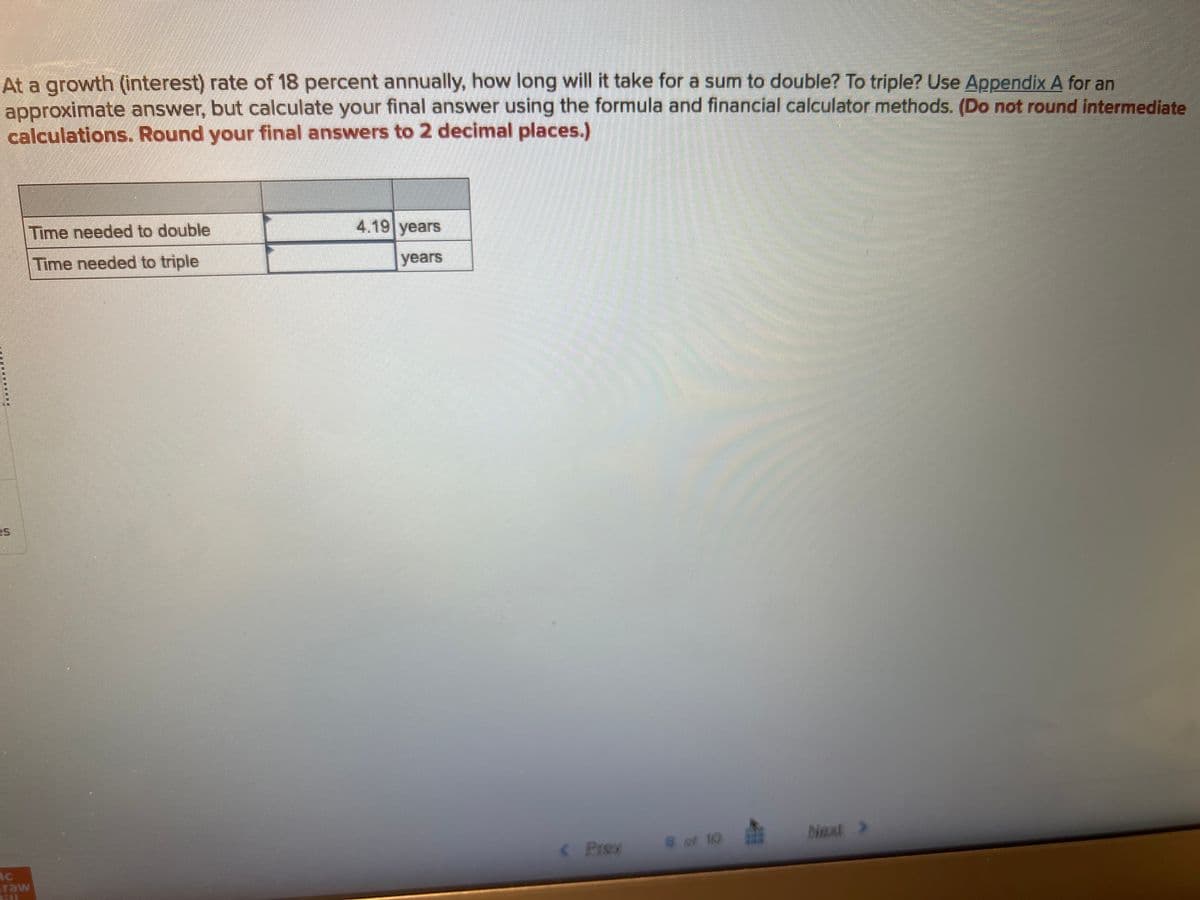 At a growth (interest) rate of 18 percent annually, how long will it take for a sum to double? To triple? Use Appendix A for an
approximate answer, but calculate your final answer using the formula and financial calculator methods. (Do not round intermediate
calculations. Round your final answers to 2 decimal places.)
es
Time needed to double
Time needed to triple
4.19 years
years
< Prex
8 of 10
Next >