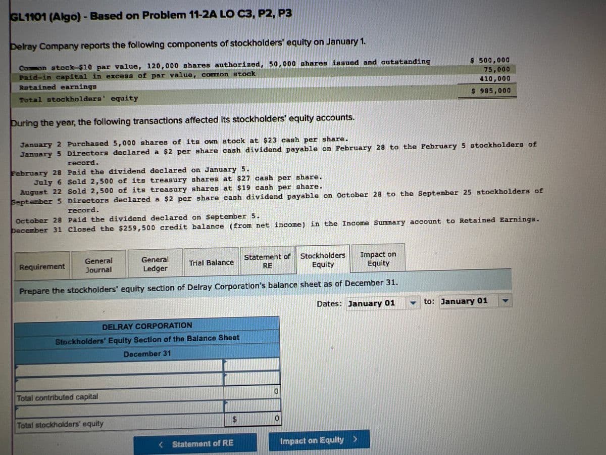 GL1101 (Algo) - Based on Problem 11-2A LO C3, P2, P3
Delray Company reports the following components of stockholders' equity on January 1.
Common stock-$10 par value, 120,000 shares authorized, 50,000 shares issued and outstanding
Paid-in capital in excess of par value, common stock
Retained earnings
Total stockholders' equity
During the year, the following transactions affected its stockholders' equity accounts.
January 2 Purchased 5,000 shares of its own stock at $23 cash per share.
January 5 Directors declared a $2 per share cash dividend payable on February 28 to the February 5 stockholders of
record.
February 28 Paid the dividend declared on January 5.
July 6 Sold 2,500 of its treasury shares at $27 cash per share.
August 22 Sold 2,500 of its treasury shares at $19 cash per share.
September 5 Directors declared a $2 per share cash dividend payable on October 28 to the September 25 stockholders of
record.
October 28 Paid the dividend declared on September 5.
December 31 Closed the $259,500 credit balance (from net income) in the Income Summary account to Retained Earnings.
Requirement
General
Journal
General
Ledger
Prepare the stockholders' equity section of Delray Corporation's balance sheet as of December 31.
Dates: January 01
DELRAY CORPORATION
Stockholders' Equity Section of the Balance Sheet
December 31
Total contributed capital
Trial Balance
Total stockholders' equity
$
Statement of
RE
< Statement of RE
Stockholders
Equity
$ 500,000
75,000
410,000
$ 985,000
Impact on
Equity
Impact on Equity >
to: January 01