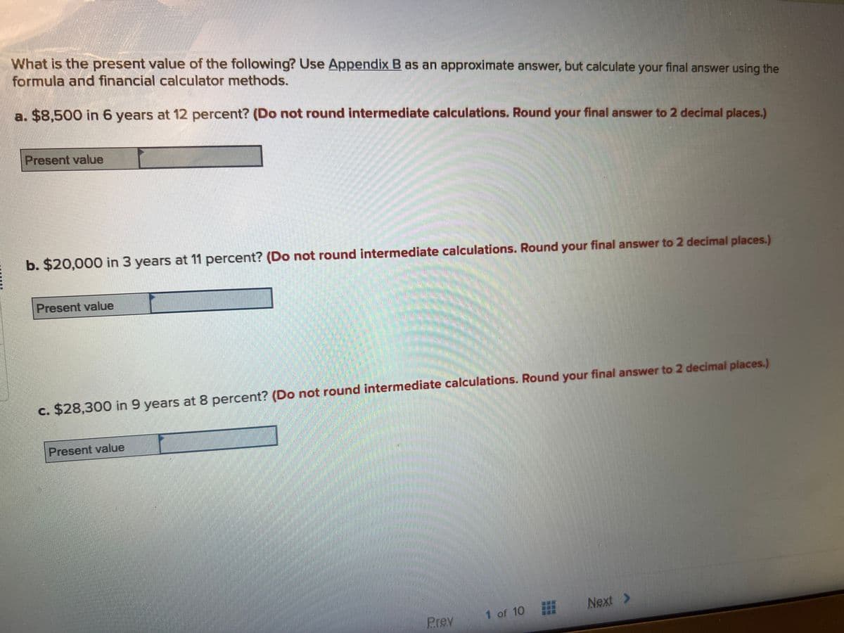 What is the present value of the following? Use Appendix B as an approximate answer, but calculate your final answer using the
formula and financial calculator methods.
a. $8,500 in 6 years at 12 percent? (Do not round intermediate calculations. Round your final answer to 2 decimal places.)
Present value
b. $20,000 in 3 years at 11 percent? (Do not round intermediate calculations. Round your final answer to 2 decimal places.)
Present value
c. $28,300 in 9 years at 8 percent? (Do not round intermediate calculations. Round your final answer to 2 decimal places.)
Present value
Prev
1 of 10
Next >