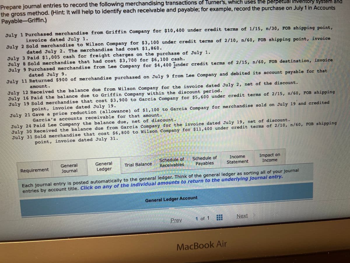Prepare journal entries to record the following merchandising transactions of Turner's, which uses the perpetual inventory system and
the gross method. (Hint: It will help to identify each receivable and payable; for example, record the purchase on July 1 in Accounts
Payable-Griffin.)
July 1 Purchased merchandise from Griffin Company for $10,400 under credit terms of 1/15, n/30, FOB shipping point,
invoice dated July 1.
July 2 Sold merchandise to Wilson Company for $3,100 under credit terms of 2/10, n/60, FOB shipping point, invoice
dated July 2. The merchandise had cost $1,860.
July 3 Paid $1,005 cash for freight charges on the purchase of July 1.
July 8 Sold merchandise that had cost $3,700 for $6,100 cash.
July 9 Purchased merchandise from Lee Company for $4,400 under credit terms of 2/15, n/60, FOB destination, invoice
dated July 9.
July 11 Returned $900 of merchandise purchased on July 9 from Lee Company and debited its account payable for that
amount.
July 12 Received the balance due from Wilson Company for the invoice dated July 2, net of the discount.
July 16 Paid the balance due to Griffin Company within the discount period.
July 19 Sold merchandise that cost $3,900 to Garcia Company for $5,600 under credit terms of 2/15, n/60, FOB shipping
point, invoice dated July 19.
July 21 Gave a price reduction (allowance) of $1,100 to Garcia Company for merchandise sold on July 19 and credited
Garcia's accounts receivable for that amount.
July 24 Paid Lee Company the balance due, net of discount.
July 30 Received the balance due from Garcia Company for the invoice dated July 19, net of discount.
July 31 Sold merchandise that cost $6,800 to Wilson Company for $11,400 under credit terms of 2/10, n/60, FOB shipping
point, invoice dated July 31.
Requirement
General
Journal
General
Ledger
Trial Balance
Schedule of
Receivables
Schedule of
Payables
General Ledger Account
Prev
Each journal entry is posted automatically to the general ledger. Think of the general ledger as sorting all of your journal
entries by account title. Click on any of the individual amounts to return to the underlying journal entry.
Income
Statement
1 of 1
MacBook Air
Impact on
Income
Next