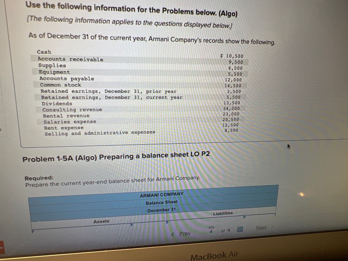 Use the following information for the Problems below. (Algo)
[The following information applies to the questions displayed below.]
As of December 31 of the current year, Armani Company's records show the following.
Cash
Accounts receivable
Supplies
Equipment
Accounts payable
Common stock
Retained earnings, December 31, prior year
Retained earnings, December 31,
current year
Dividends
Consulting revenue
Rental revenue
Salaries expense
TEATRIT
SOUT TATA T
Rent expense
Selling and administrative expenses
Assets
il-15
TFALLSTALAS TENT
THE ITALY
NUTART!
Required:
Prepare the current year-end balance sheet for Armani Company.
Problem 1-5A (Algo) Preparing a balance sheet LO P2
ARMANI COMPANY
Balance Sheet
December 31
THIS WAS
罪
< Prev
URERST
JE FAGLIG
$ 10,500
9,500
6,500
5,500
12,000
14,500
3,500
5,500
13,500
34,000
S+
23,000
20,500
12,500
8,500
Liabilities
of 4
MacBook Air
Next