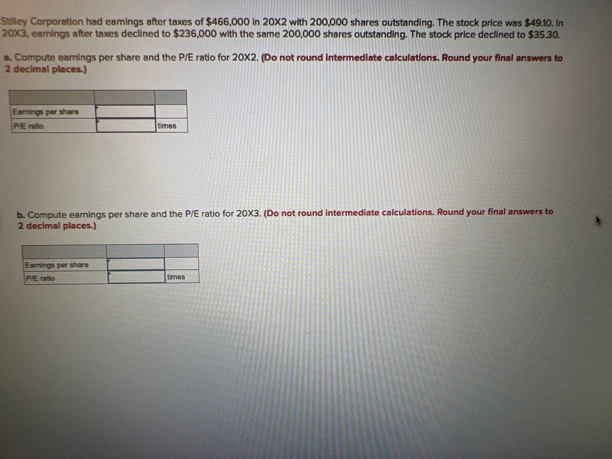 Stilley Corporation had eamings after taxes of $466,000 in 20X2 with 200,000 shares outstanding. The stock price was $49.10. In
20X3, earnings after taxes declined to $236,000 with the same 200,000 shares outstanding. The stock price declined to $35.30.
a. Compute earnings per share and the P/E ratio for 20X2. (Do not round intermediate calculations. Round your final answers to
2 decimal places.)
Earnings per share
P/E ratio
times
b. Compute earnings per share and the P/E ratio for 20X3. (Do not round intermediate calculations. Round your final answers to
2 decimal places.)
Earings per share
P/E ratio
times