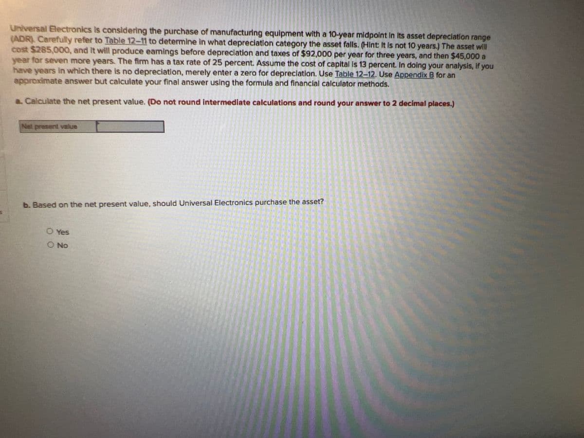 Universal Electronics is considering the purchase of manufacturing equipment with a 10-year midpoint in its asset depreciation range
(ADR). Carefully refer to Table 12-11 to determine in what depreciation category the asset falls. (Hint: It is not 10 years.) The asset will
cost $285,000, and it will produce eamings before depreciation and taxes of $92,000 per year for three years, and then $45,000 a
year for seven more years. The firm has a tax rate of 25 percent. Assume the cost of capital is 13 percent. In doing your analysis, if you
have years in which there is no depreciation, merely enter a zero for depreciation. Use Table 12-12. Use Appendix B for an
approximate answer but calculate your final answer using the formula and financial calculator methods.
a. Calculate the net present value. (Do not round intermediate calculations and round your answer to 2 decimal places.)
Net present value
b. Based on the net present value, should Universal Electronics purchase the asset?
O Yes
O No