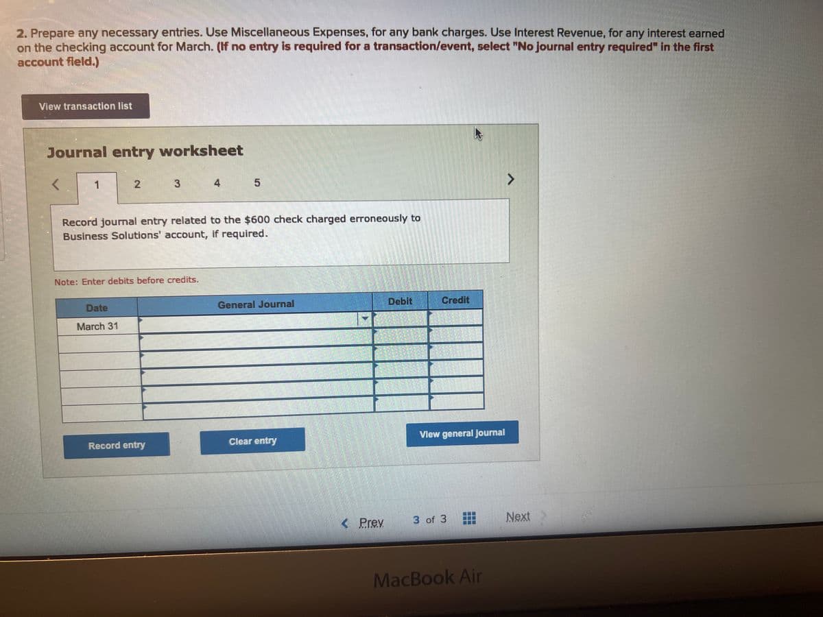 2. Prepare any necessary entries. Use Miscellaneous Expenses, for any bank charges. Use Interest Revenue, for any interest earned
on the checking account for March. (If no entry is required for a transaction/event, select "No journal entry required" in the first
account field.)
View transaction list
Journal entry worksheet
1
Record journal entry related to the $600 check charged erroneously to
Business Solutions' account, if required.
Note: Enter debits before credits.
Date
March 31
5
Record entry
General Journal
Clear entry
< Prev
Debit
Credit
View general Journal
3 of 3
>
MacBook Air
Next