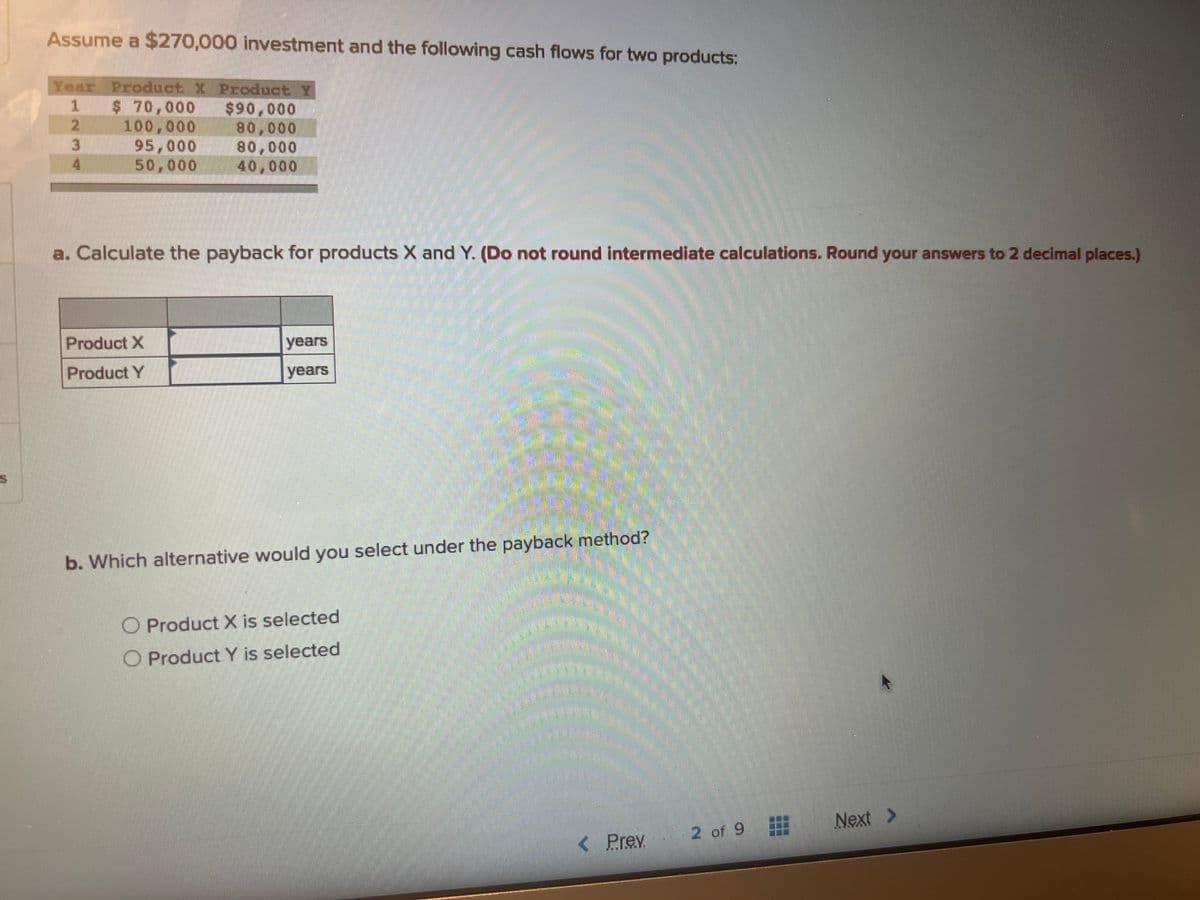Assume a $270,000 investment and the following cash flows for two products:
Year Product X Product Y
1
2
3
4
$ 70,000
100,000
95,000
50,000
$90,000
80,000
80,000
40,000
a. Calculate the payback for products X and Y. (Do not round intermediate calculations. Round your answers to 2 decimal places.)
Product X
Product Y
years
years
S
b. Which alternative would you select under the payback method?
O Product X is selected
O Product Y is selected
< Prev
2 of 9
Next >