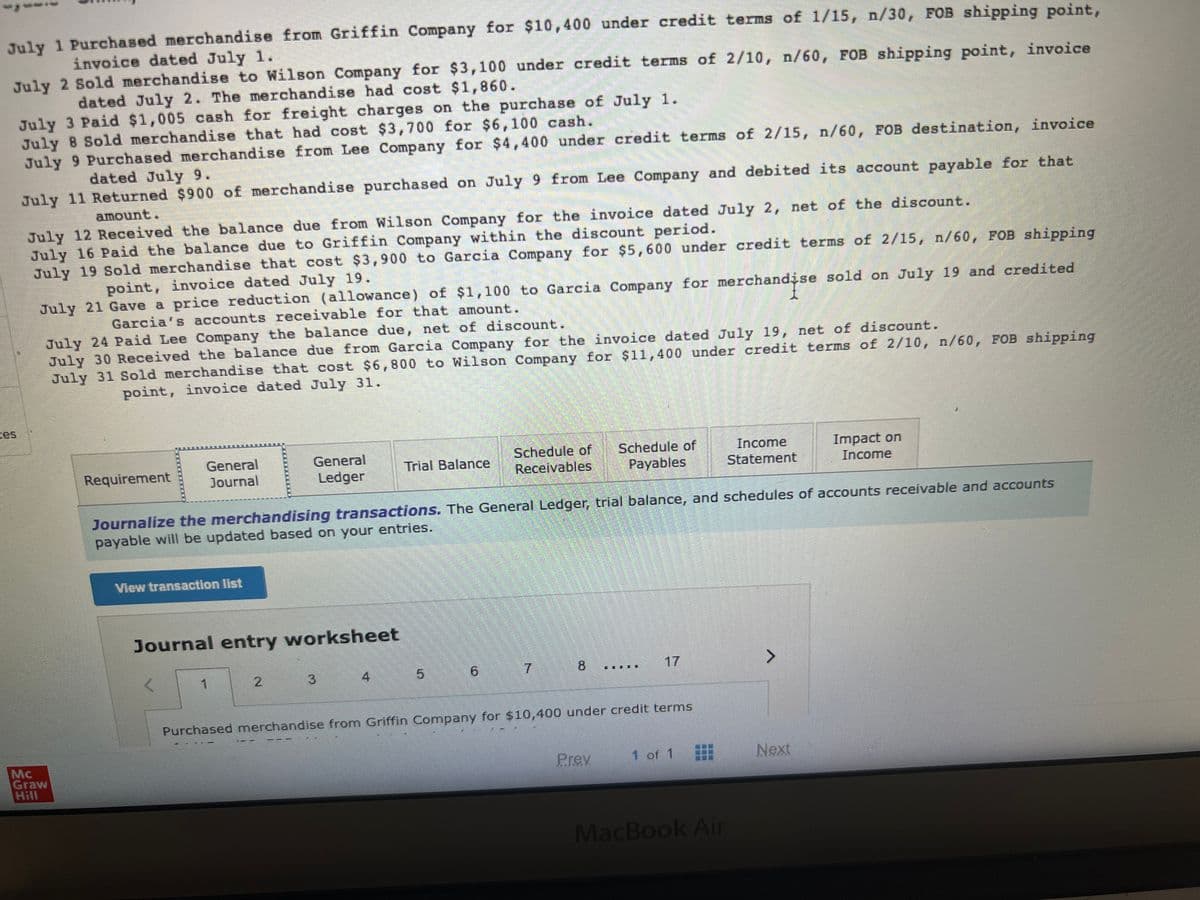 July 1 Purchased merchandise from Griffin Company for $10,400 under credit terms of 1/15, n/30, FOB shipping point,
invoice dated July 1.
July 2 Sold merchandise to Wilson Company for $3,100 under credit terms of 2/10, n/60, FOB shipping point, invoice
dated July 2. The merchandise had cost $1,860.
July 3 Paid $1,005 cash for freight charges on the purchase of July 1.
July 8 Sold merchandise that had cost $3,700 for $6,100 cash.
July 9 Purchased merchandise from Lee Company for $4,400 under credit terms of 2/15, n/60, FOB destination, invoice
dated July 9.
July 11 Returned $900 of merchandise purchased on July 9 from Lee Company and debited its account payable for that
amount.
July 12 Received the balance due from Wilson Company for the invoice dated July 2, net of the discount.
July 16 Paid the balance due to Griffin Company within the discount period.
July 19 Sold merchandise that cost $3,900 to Garcia Company for $5,600 under credit terms of 2/15, n/60, FOB shipping
point, invoice dated July 19.
July 21 Gave a price reduction (allowance) of $1,100 to Garcia Company for merchandise sold on July 19 and credited
Garcia's accounts receivable for that amount.
July 24 Paid Lee Company the balance due, net of discount.
July 30 Received the balance due from Garcia Company for the invoice dated July 19, net of discount.
July 31 Sold merchandise that cost $6,800 to Wilson Company for $11,400 under credit terms of 2/10, n/60, FOB shipping
point, invoice dated July 31.
Mc
Graw
Hill
Requirement
General
Journal
View transaction list
General
Ledger
Journal entry worksheet
1
Trial Balance
Journalize the merchandising transactions. The General Ledger, trial balance, and schedules of accounts receivable and accounts
payable will be updated based on your entries.
Schedule of Schedule of
Receivables Payables
5
7
8
17
Purchased merchandise from Griffin Company for $10,400 under credit terms
Prey
Income
Statement
1 of 1
MacBook Air
>
Impact on
Income
Next