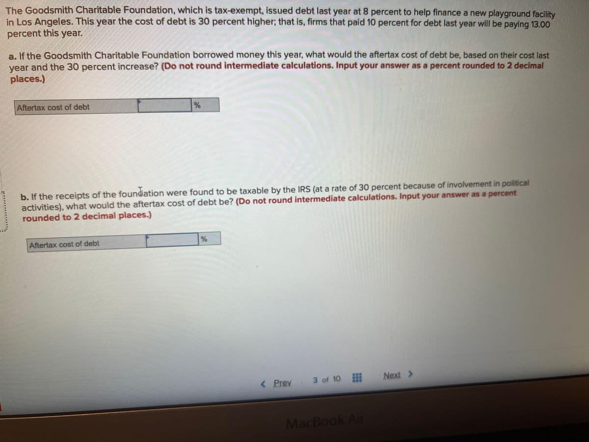 The Goodsmith Charitable Foundation, which is tax-exempt, issued debt last year at 8 percent to help finance a new playground facility
in Los Angeles. This year the cost of debt is 30 percent higher; that is, firms that paid 10 percent for debt last year will be paying 13.00
percent this year.
a. If the Goodsmith Charitable Foundation borrowed money this year, what would the aftertax cost of debt be, based on their cost last
year and the 30 percent increase? (Do not round intermediate calculations. Input your answer as a percent rounded to 2 decimal
places.)
Aftertax cost of debt
%
b. If the receipts of the foundation were found to be taxable by the IRS (at a rate of 30 percent because of involvement in political
activities), what would the aftertax cost of debt be? (Do not round intermediate calculations. Input your answer as a percent
rounded to 2 decimal places.)
Aftertax cost of debt
%
< Prev
3 of 10
MacBook Air
Next >