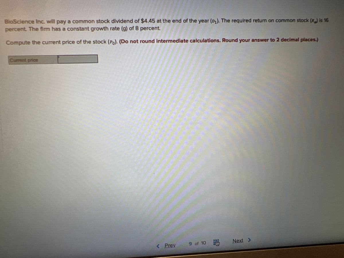 BioScience Inc. will pay a common stock dividend of $4.45 at the end of the year (D₁). The required return on common stock (x) is 16
percent. The firm has a constant growth rate (g) of 8 percent.
Compute the current price of the stock (Po). (Do not round intermediate calculations. Round your answer to 2 decimal places.)
Current price
< Prev
9 of 10
56
Next >