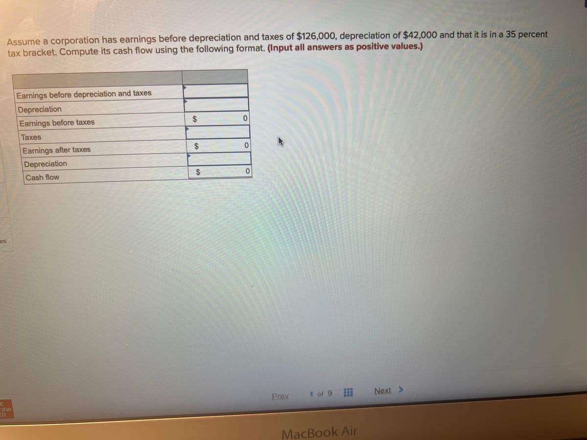 Assume a corporation has earnings before depreciation and taxes of $126,000, depreciation of $42,000 and that it is in a 35 percent
tax bracket. Compute its cash flow using the following format. (Input all answers as positive values.)
C
500
Earnings before depreciation and taxes
Depreciation
Earnings before taxes
Taxes
Earnings after taxes
Depreciation
Cash flow
$
$
0
0
0
Prev
1 of 9
***
MacBook Air
Next >