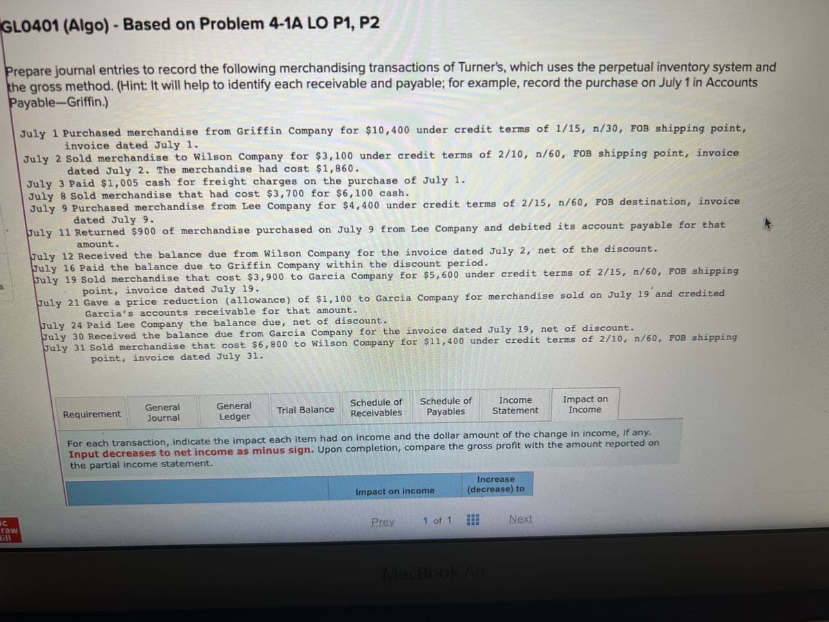 GLO401 (Algo) - Based on Problem 4-1A LO P1, P2
Prepare journal entries to record the following merchandising transactions of Turner's, which uses the perpetual inventory system and
the gross method. (Hint: It will help to identify each receivable and payable; for example, record the purchase on July 1 in Accounts
Payable-Griffin.)
raw
point,
July 1 Purchased merchandise from Griffin Company for $10,400 under credit terms of 1/15, n/30, FOB shipping
invoice dated July 1.
July 2 Sold merchandise to Wilson Company for $3,100 under credit terms of 2/10, n/60, FOB shipping point, invoice
dated July 2. The merchandise had cost $1,860.
July 3 Paid $1,005 cash for freight charges on the purchase of July
July 8 Sold merchandise that had cost $3,700 for $6,100 cash.
July 9 Purchased merchandise from Lee Company for $4,400 under credit terms of 2/15, n/60, FOB destination, invoice
dated July 9.
July 11 Returned $900 of merchandise purchased on July 9 from Lee Company and debited its account payable for that
amount.
July 12 Received the balance due from Wilson Company for the invoice dated July 2, net of the discount.
July 16 Paid the balance due to Griffin Company within the discount period.
July 19 Sold merchandise that cost $3,900 to Garcia Company for $5,600 under credit terms of 2/15, n/60, FOB shipping
point, invoice dated July 19.
July 21 Gave a price reduction (allowance) of $1,100 to Garcia Company for merchandise sold on July 19 and credited
Garcia's accounts receivable for that amount.
July 24 Paid Lee Company the balance due, net of discount.
July 30 Received the balance due from Garcia Company for the invoice dated July 19, net of discount.
July 31 Sold merchandise that cost $6,800 to Wilson Company for $11,400 under credit terms of 2/10, n/60, FOB shipping
point, invoice dated July 31.
Requirement
General
Journal
General
Ledger
Trial Balance
Schedule of Schedule of
Receivables Payables
Impact on income
For each transaction, indicate the impact each item had on income and the dollar amount of the change in income, if any.
Input decreases to net income as minus sign. Upon completion, compare the gross profit with the amount reported on
the partial income statement.
Prey
1 of 1
Income
Statement
Increase
(decrease) to
MacBook Air
Impact on
Income
Next