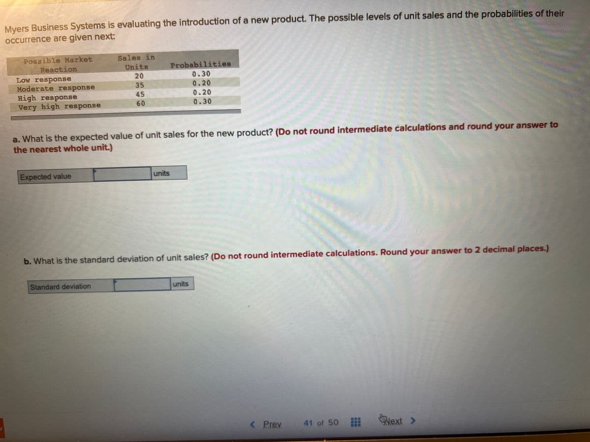 Myers Business Systems is evaluating the introduction of a new product. The possible levels of unit sales and the probabilities of their
occurrence are given next:
Possible Market
Reaction
Low response
Moderate response
High response
Very high response
Expected value
Sales in
Units
35
45
60
a. What is the expected value of unit sales for the new product? (Do not round intermediate calculations and round your answer to
the nearest whole unit.)
Standard deviation
Probabilities
0.30
0.20
0.20
0.30
units
b. What is the standard deviation of unit sales? (Do not round intermediate calculations. Round your answer to 2 decimal places.)
units
<
P.re.v.
41 of 50 ⠀⠀
Next >