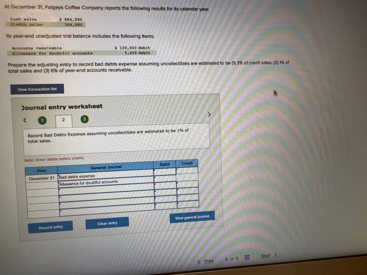 At December 31, Folgeys Coffee Company reports the following results for its calendar year.
$ 904,000
304,000
Cash sales
Credit sales
Its year-end unadjusted trial balance includes the following items.
Accounts receivable
Allowance for doubtful accounts
Prepare the adjusting entry to record bad debts expense assuming uncollectibles are estimated to be (1) 3% of credit sales, (2) 1% of
total sales and (3) 6% of year-end accounts receivable.
View transaction list
Journal entry worksheet
1
2
3
Record Bad Debts Expense assuming uncollectibles are estimated to be 1% of
total sales.
Note: Enter debits before credits.
$ 129,000 debit
5,400 debit
Date
December 31 Bad debts expense
Record entry
General Journal
Allowance for doubtful accounts
Clear entry
Debit
Credit
View general Journal
Prev
6 of 9
Next >