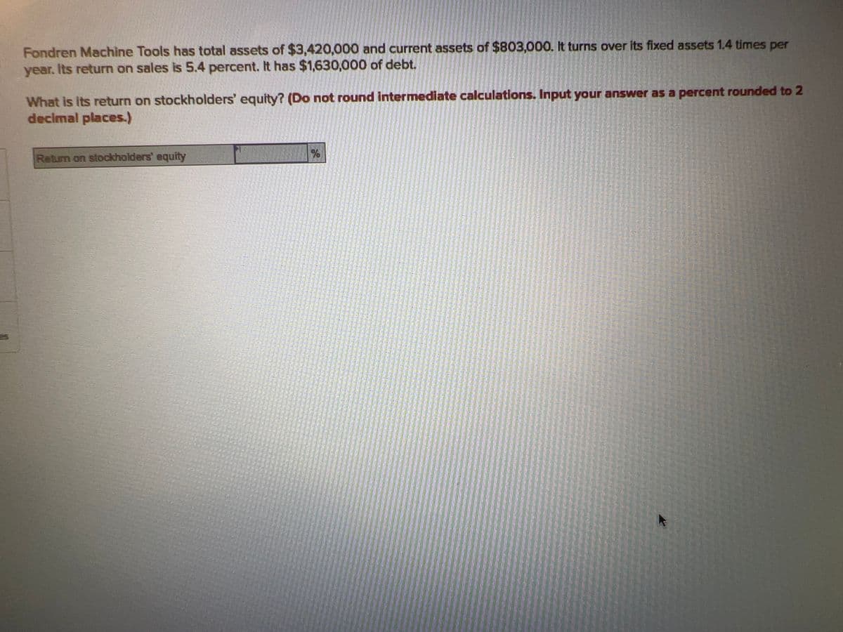 es
Fondren Machine Tools has total assets of $3,420,000 and current assets of $803,000. It turns over its fixed assets 1.4 times per
year. Its return on sales is 5.4 percent. It has $1,630,000 of debt.
What is its return on stockholders' equity? (Do not round intermediate calculations. Input your answer as a percent rounded to 2
decimal places.)
Return on stockholders' equity
%