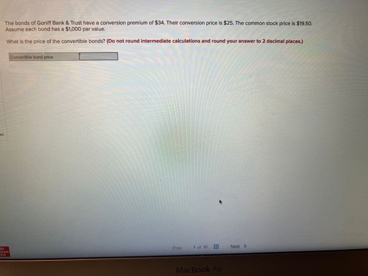 The bonds of Goniff Bank & Trust have a conversion premium of $34. Their conversion price is $25. The common stock price is $19.50.
Assume each bond has a $1,000 par value.
What is the price of the convertible bonds? (Do not round intermediate calculations and round your answer to 2 decimal places.)
Mc
Graw
Convertible bond price
un
Prev
1 of 10
MacBook Air
Next >