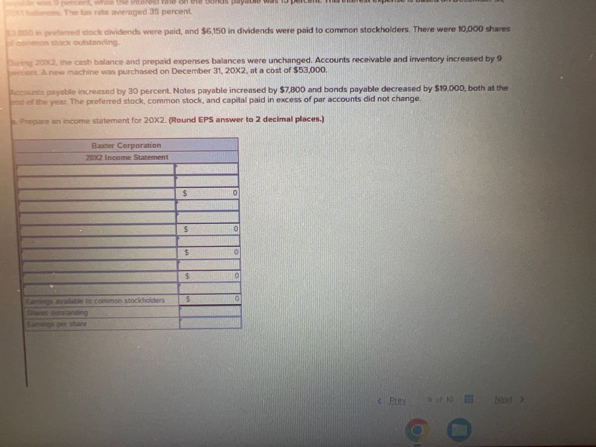 For December 31, 20X1, the balance sheet of Baxtel
Current Assets
Cash
Accounts receivable
Inventory
Prepaid expenses
Fixed Assets
Gross plant and equipment
Less: Accumulated depreciation
Net plant and equipment
Total assets
$ 28,099 Accounts payable
33,000 Notes payable
43,000 Bonds payable
13,800
Stockholders' Equity
$268,000 Preferred stock":
(53,600) Common stock
Paid in Capital
Retained earnings
Total liabilities and stockholders' equity
$ 214,409
$332,200
Sales for 20X2 were $310,000, and the cost of goods sold was 55 percent of sales. Selling and administrative expense was $31,000.
Depreciation expense was 11 percent of plant and equipment (gross) at the beginning of the year. Interest expense for the notes
payable was 9 percent, while the interest rate on the bonds payable was 15 percent. This interest expense is based on December 31,
20X1 balances. The tax rate averaged 35 percent.
$ 30,000
38,000
68,000
$3,800 in preferred stock dividends were paid, and $6,150 in dividends were paid to common stockholders. There were 10,000 shares
of common stock outstanding.
$ 38,000
73,000
43,000
42,200
$332, 200
During 20X2, the cash balance and prepaid expenses balances were unchanged. Accounts receivable and inventory increased by 9
bercent. A new machine was purchased on December 31, 20X2, at a cost of $53.000.
Baxter Corporation
20X2 Income Statement
Accounts payable increased by 30 percent. Notes payable increased by $7,800 and bonds payable decreased by $19,000, both at the
end of the year. The preferred stock, common stock, and capital paid in excess of par accounts did not change.
a. Prepare an income statement for 20X2. (Round EPS answer to 2 decimal places.)
$
D
« Prev
9 of 10
hp
Next >
N