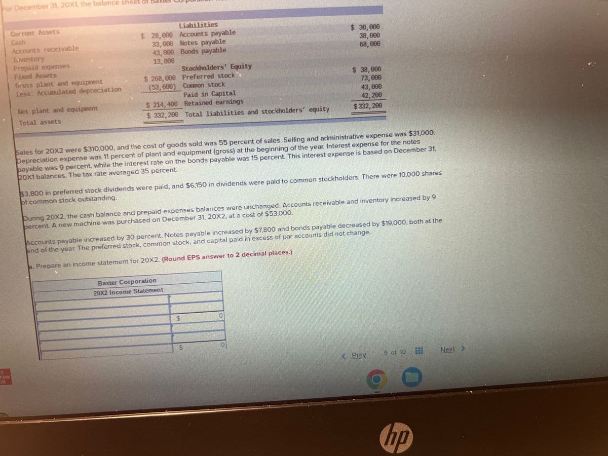 For December 31, 20X1, the balance sheet of Baxtel
Current Assets
Cash
Accounts receivable
Inventory
Prepaid expenses
Fixed Assets
Gross plant and equipment
Less: Accumulated depreciation
Net plant and equipment
Total assets
$ 28,099 Accounts payable
33,000 Notes payable
43,000 Bonds payable
13,800
Stockholders' Equity
$268,000 Preferred stock":
(53,600) Common stock
Paid in Capital
Retained earnings
Total liabilities and stockholders' equity
$ 214,409
$332,200
Sales for 20X2 were $310,000, and the cost of goods sold was 55 percent of sales. Selling and administrative expense was $31,000.
Depreciation expense was 11 percent of plant and equipment (gross) at the beginning of the year. Interest expense for the notes
payable was 9 percent, while the interest rate on the bonds payable was 15 percent. This interest expense is based on December 31,
20X1 balances. The tax rate averaged 35 percent.
$ 30,000
38,000
68,000
$3,800 in preferred stock dividends were paid, and $6,150 in dividends were paid to common stockholders. There were 10,000 shares
of common stock outstanding.
$ 38,000
73,000
43,000
42,200
$332, 200
During 20X2, the cash balance and prepaid expenses balances were unchanged. Accounts receivable and inventory increased by 9
bercent. A new machine was purchased on December 31, 20X2, at a cost of $53.000.
Baxter Corporation
20X2 Income Statement
Accounts payable increased by 30 percent. Notes payable increased by $7,800 and bonds payable decreased by $19,000, both at the
end of the year. The preferred stock, common stock, and capital paid in excess of par accounts did not change.
a. Prepare an income statement for 20X2. (Round EPS answer to 2 decimal places.)
$
D
« Prev
9 of 10
hp
Next >
N