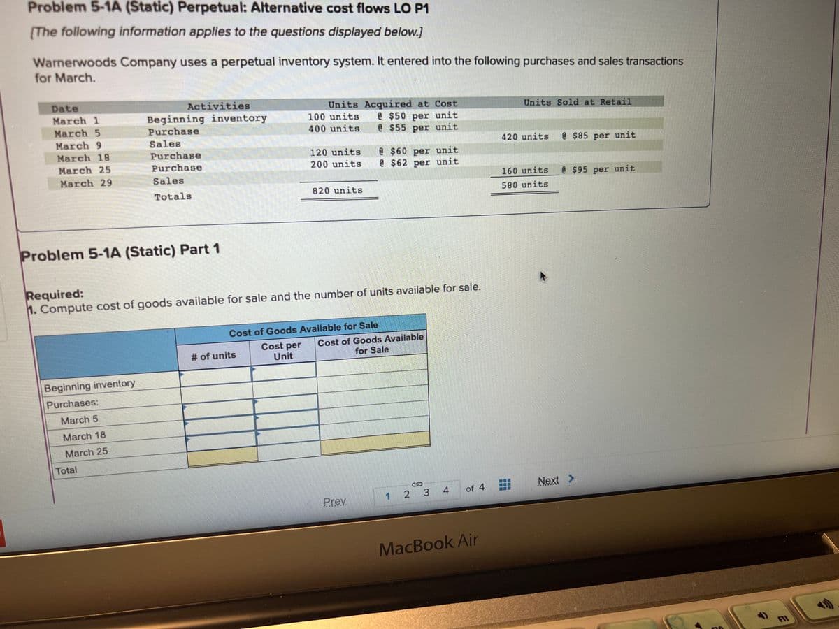 Problem 5-1A (Static) Perpetual: Alternative cost flows LO P1
[The following information applies to the questions displayed below.]
Warnerwoods Company uses a perpetual inventory system. It entered into the following purchases and sales transactions
for March.
Date
March 1
March 5
March 9
March 18
March 25
March 29
Activities
Beginning inventory
Purchases:
March 5
March 18
March 25
Beginning inventory
Purchase
Sales
Problem 5-1A (Static) Part 1
Total
Purchase
Purchase
Sales
Totals
Units Acquired at Cost
@ $50 per unit
@$55 per unit
# of units
100 units
400 units
Required:
1. Compute cost of goods available for sale and the number of units available for sale.
Cost per
Unit
120 units
200 units
820 units
Cost of Goods Available for Sale
@ $60 per unit
@ $62 per unit
Cost of Goods Available
for Sale
Prey
1 2 3
4 of 4
MacBook Air
Units Sold at Retail
420 units
160 units
580 units
@ $85 per unit
@ $95 per unit
Next >
F11