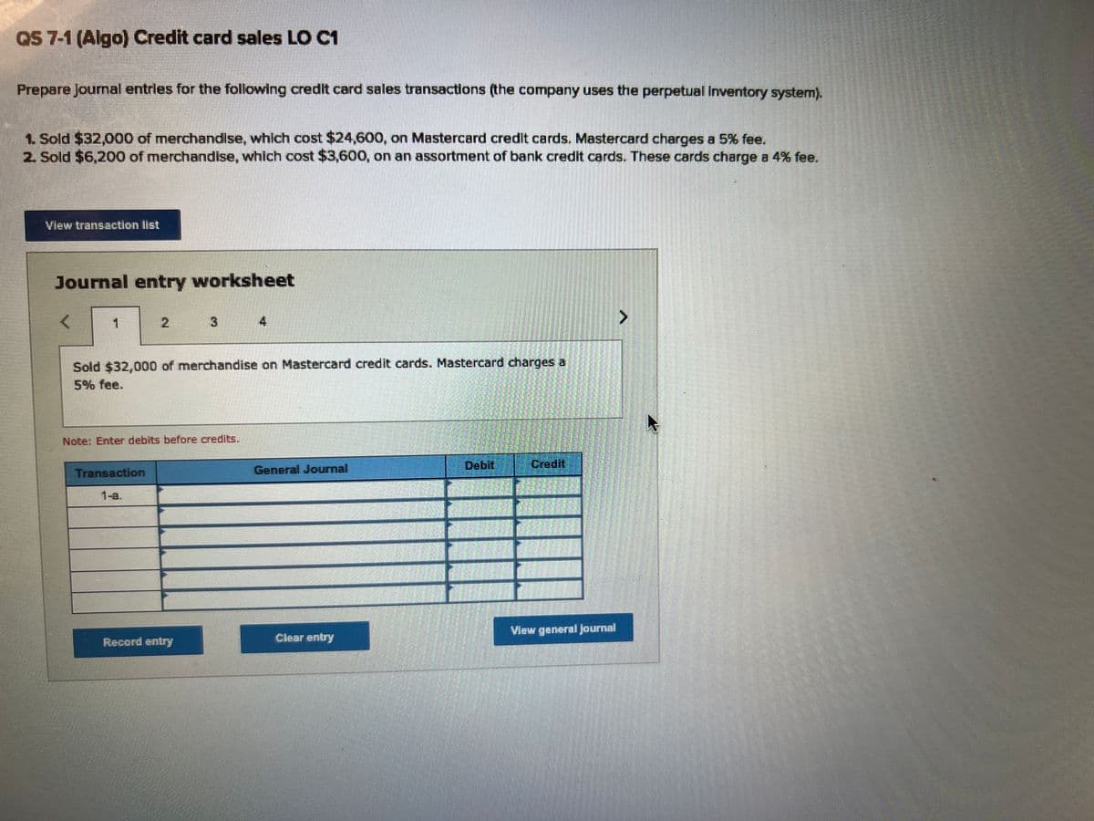 QS 7-1 (Algo) Credit card sales LO C1
Prepare Journal entries for the following credit card sales transactions (the company uses the perpetual Inventory system).
1. Sold $32,000 of merchandise, which cost $24,600, on Mastercard credit cards. Mastercard charges a 5% fee.
2. Sold $6,200 of merchandise, which cost $3,600, on an assortment of bank credit cards. These cards charge a 4% fee.
View transaction list
Journal entry worksheet
<
1
Sold $32,000 of merchandise on Mastercard credit cards. Mastercard charges a
3
Note: Enter debits before credits.
Transaction
1-a.
Record entry
General Journal
Clear entry
T
Credit
View general Journal