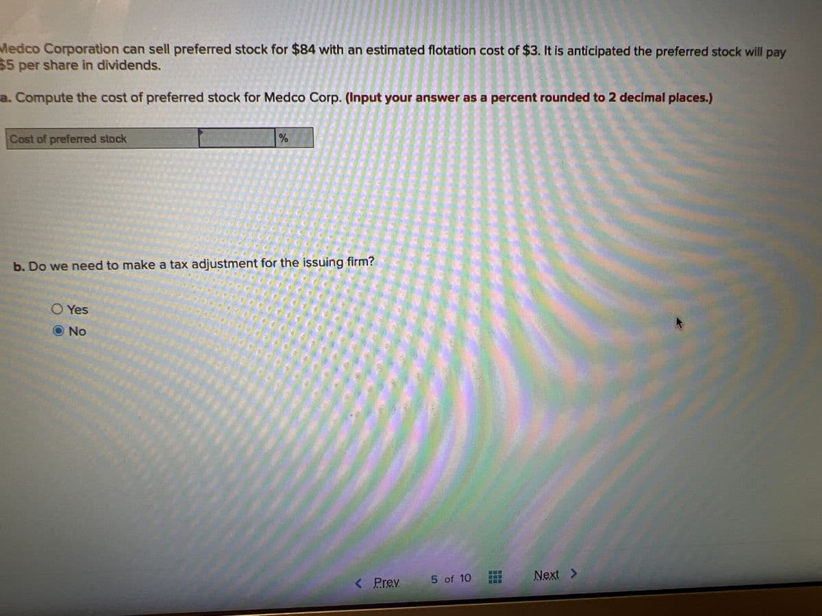 Medco Corporation can sell preferred stock for $84 with an estimated flotation cost of $3. It is anticipated the preferred stock will pay
$5 per share in dividends.
a. Compute the cost of preferred stock for Medco Corp. (Input your answer as a percent rounded to 2 decimal places.)
Cost of preferred stock
%
b. Do we need to make a tax adjustment for the issuing firm?
O Yes
No
< Prev
5 of 10
Next >
