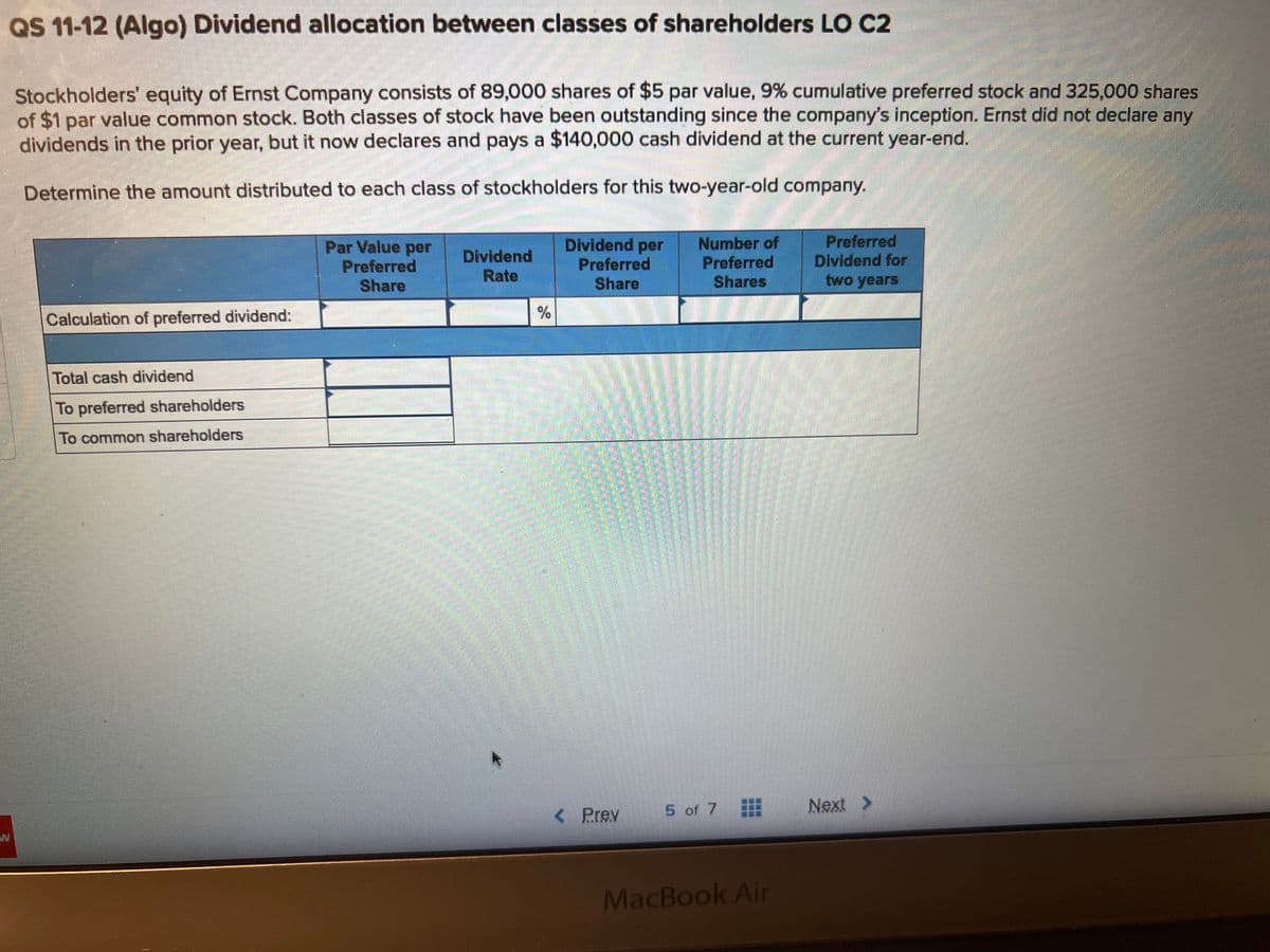 QS 11-12 (Algo) Dividend allocation between classes of shareholders LO C2
Stockholders' equity of Ernst Company consists of 89,000 shares of $5 par value, 9% cumulative preferred stock and 325,000 shares
of $1 par value common stock. Both classes of stock have been outstanding since the company's inception. Ernst did not declare any
dividends in the prior year, but it now declares and pays a $140,000 cash dividend at the current year-end.
Determine the amount distributed to each class of stockholders for this two-year-old company.
Calculation of preferred dividend:
Total cash dividend
To preferred shareholders
To common shareholders
Par Value per
Preferred
Share
Dividend
Rate
%
Dividend per
Preferred
Share
< Prev
Number of
Preferred
Shares
5 of 7
MacBook Air
Preferred
Dividend for
two years
Next >
