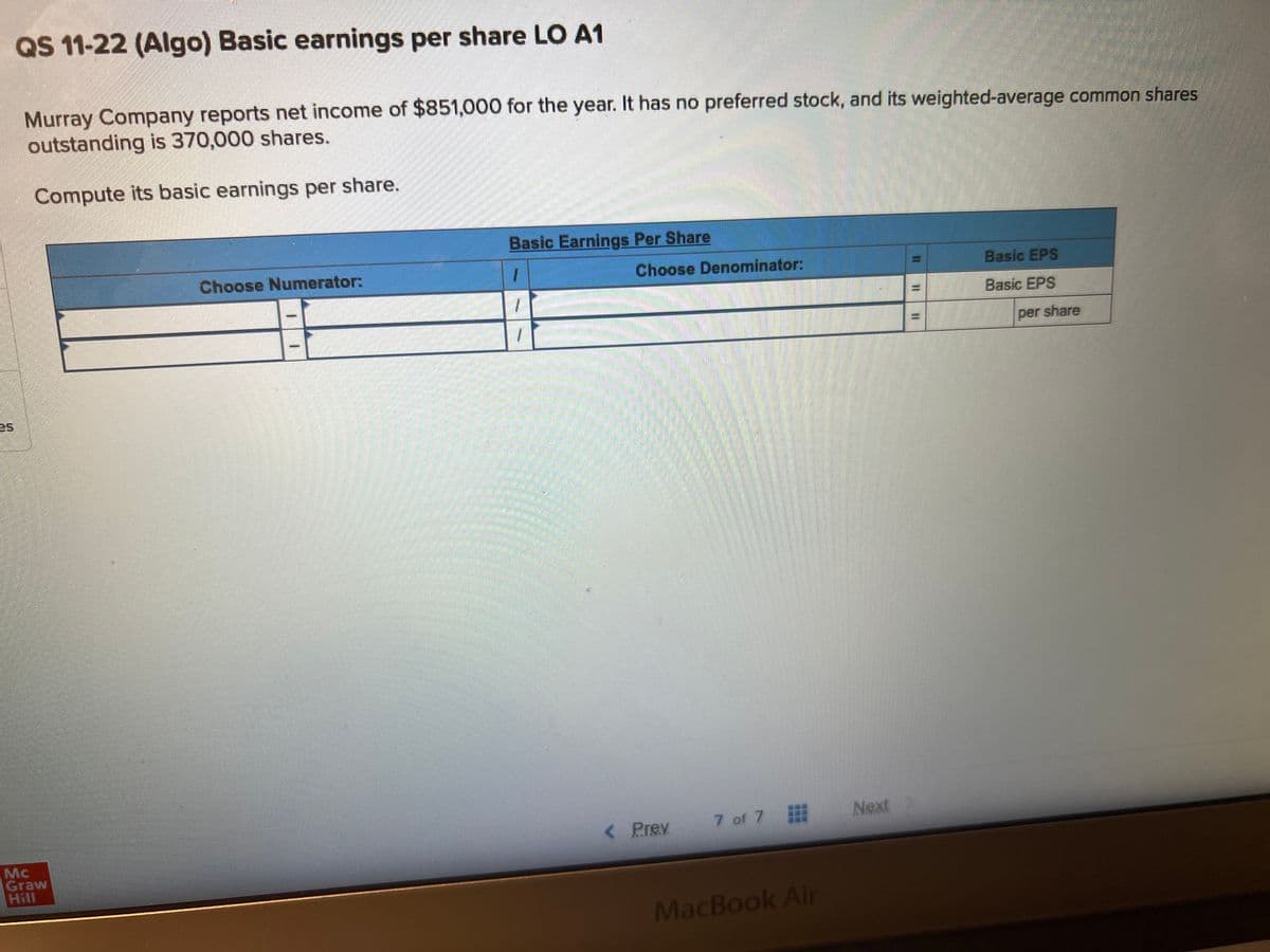 LA
QS 11-22 (Algo) Basic earnings per share LO A1
Murray Company reports net income of $851,000 for the year. It has no preferred stock, and its weighted-average common shares
outstanding is 370,000 shares.
Compute its basic earnings per share.
Mc
Graw
Choose Numerator:
1
1
Basic Earnings Per Share
1
Choose Denominator:
< Prev
7 of 7
MacBook Air
Next
Basic EPS
Basic EPS
per share