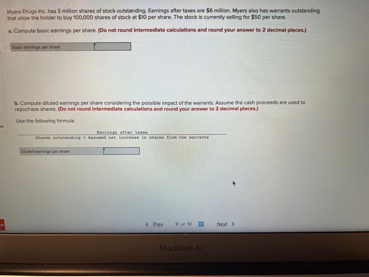 es
W
Myers Drugs Inc. has 3 million shares of stock outstanding. Earnings after taxes are $6 million. Myers also has warrants outstanding
that allow the holder to buy 100,000 shares of stock at $10 per share. The stock is currently selling for $50 per share.
a. Compute basic earnings per share. (Do not round intermediate calculations and round your answer to 2 decimal places.)
Basic earnings per share
b. Compute diluted earnings per share considering the possible impact of the warrants. Assume the cash proceeds are used to
repuchase shares. (Do not round intermediate calculations and round your answer to 2 decimal places.)
Use the following formula:
Earnings after taxes
Shares outstanding + Assumed net increase in shares from the warrants.
Diluted earnings per share
< Prev
9 of 10
MacBook Air
Next >