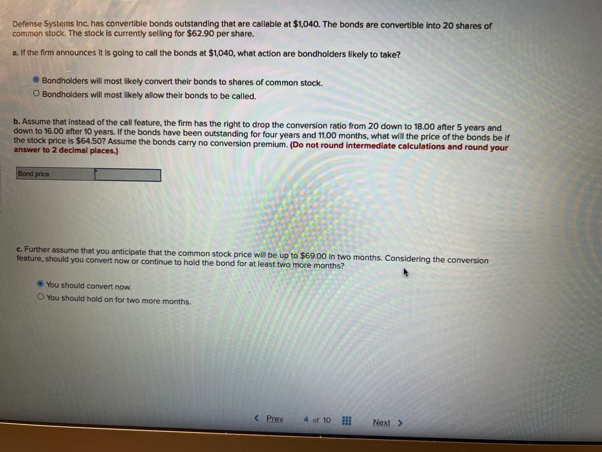 Defense Systems Inc. has convertible bonds outstanding that are callable at $1,040. The bonds are convertible into 20 shares of
common stock. The stock is currently selling for $62.90 per share.
a. If the firm announces it is going to call the bonds at $1,040, what action are bondholders likely to take?
Bondholders will most likely convert their bonds to shares of common stock.
O Bondholders will most likely allow their bonds to be called.
b. Assume that instead of the call feature, the firm has the right to drop the conversion ratio from 20 down to 18.00 after 5 years and
down to 16.00 after 10 years. If the bonds have been outstanding for four years and 11.00 months, what will the price of the bonds be if
the stock price is $64.50? Assume the bonds carry no conversion premium. (Do not round intermediate calculations and round your
answer to 2 decimal places.)
Bond price
c. Further assume that you anticipate that the common stock price will be up to $69.00 in two months. Considering the conversion
feature, should you convert now or continue to hold the bond for at least two more months?
You should convert now.
O You should hold on for two more months.
U
Prev
4 of 10
Next >
HESE