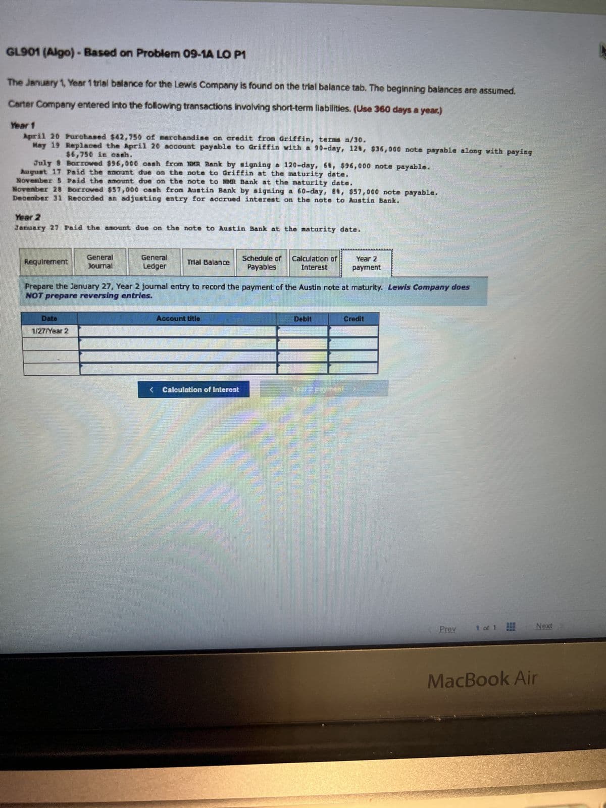 GL901 (Algo)-Based on Problem 09-1A LO P1
The January 1, Year 1 trial balance for the Lewis Company is found on the trial balance tab. The beginning balances are assumed.
Carter Company entered into the following transactions involving short-term liabilities. (Use 360 days a year.)
Year 1
April 20 Purchased $42,750 of merchandise on credit from Griffin, terms n/30.
May 19
Replaced the April 20 account payable to Griffin with a 90-day, 12%, $36,000 note payable along with paying
$6,750 in cash.
July Borrowed $96,000 cash from MMR Bank by signing a 120-day, 6t, $96,000 note payable.
August 17 Paid the amount due on the note to driffin at the maturity date.
November 5 Paid the amount due on the note to MMR Bank at the maturity date.
November 28 Borrowed $57,000 cash from Austin Bank by signing a 60-day, 81, $57,000 note payable.
December 31 Recorded an adjusting entry for accrued interest on the note to Austin Bank.
January 27 Paid the amount due on the note to Austin Bank at the maturity date.
Requirement
General
Journal
Date
1/27/Year 2
General
Ledger
Trial Balance
Account title
Schedule of
Payables
Prepare the January 27, Year 2 journal entry to record the payment of the Austin note at maturity. Lewis Company does
NOT prepare reversing entries.
Calculation of Interest
Calculation of
Interest
Year Z
payment
Prev 1 of 1
Next
MacBook Air