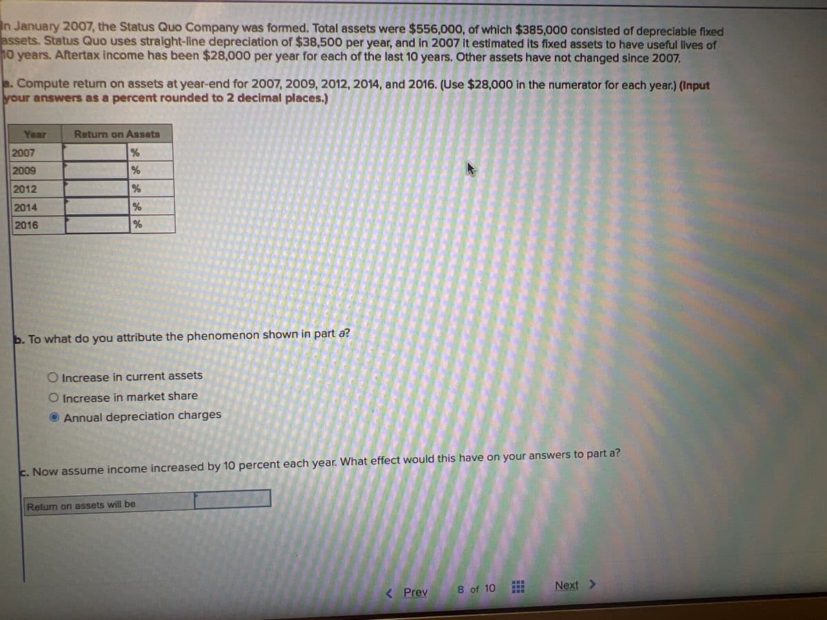In January 2007, the Status Quo Company was formed. Total assets were $556,000, of which $385,000 consisted of depreciable fixed
assets. Status Quo uses straight-line depreciation of $38,500 per year, and in 2007 it estimated its fixed assets to have useful lives of
10 years. Aftertax income has been $28,000 per year for each of the last 10 years. Other assets have not changed since 2007.
a. Compute return on assets at year-end for 2007, 2009, 2012, 2014, and 2016. (Use $28,000 in the numerator for each year.) (Input
your answers as a percent rounded to 2 decimal places.)
Year
2007
2009
2012
2014
2016
Return on Assets
%
%
%
%
%
b. To what do you attribute the phenomenon shown in part a?
O Increase in current assets
O Increase in market share
Annual depreciation charges
c. Now assume income increased by 10 percent each year. What effect would this have on your answers to part a?
Return on assets will be
< Prev
TALITTCELFERS
8 of 10
Next >
Ausganciata