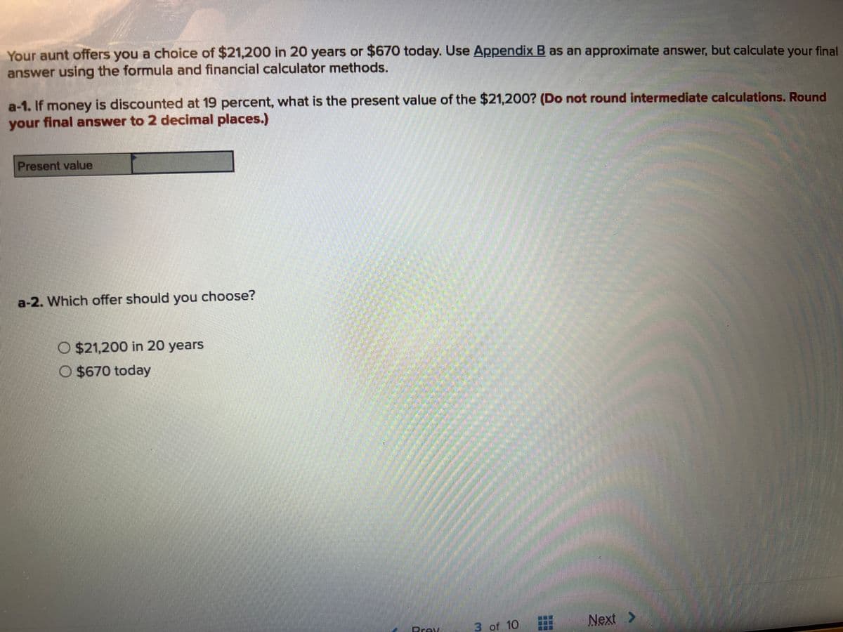 Your aunt offers you a choice of $21,200 in 20 years or $670 today. Use Appendix B as an approximate answer, but calculate your final
answer using the formula and financial calculator methods.
a-1. If money is discounted at 19 percent, what is the present value of the $21,200? (Do not round intermediate calculations. Round
your final answer to 2 decimal places.)
Present value
a-2. Which offer should you choose?
O $21,200 in 20 years
O $670 today
Prav
3 of 10
Next