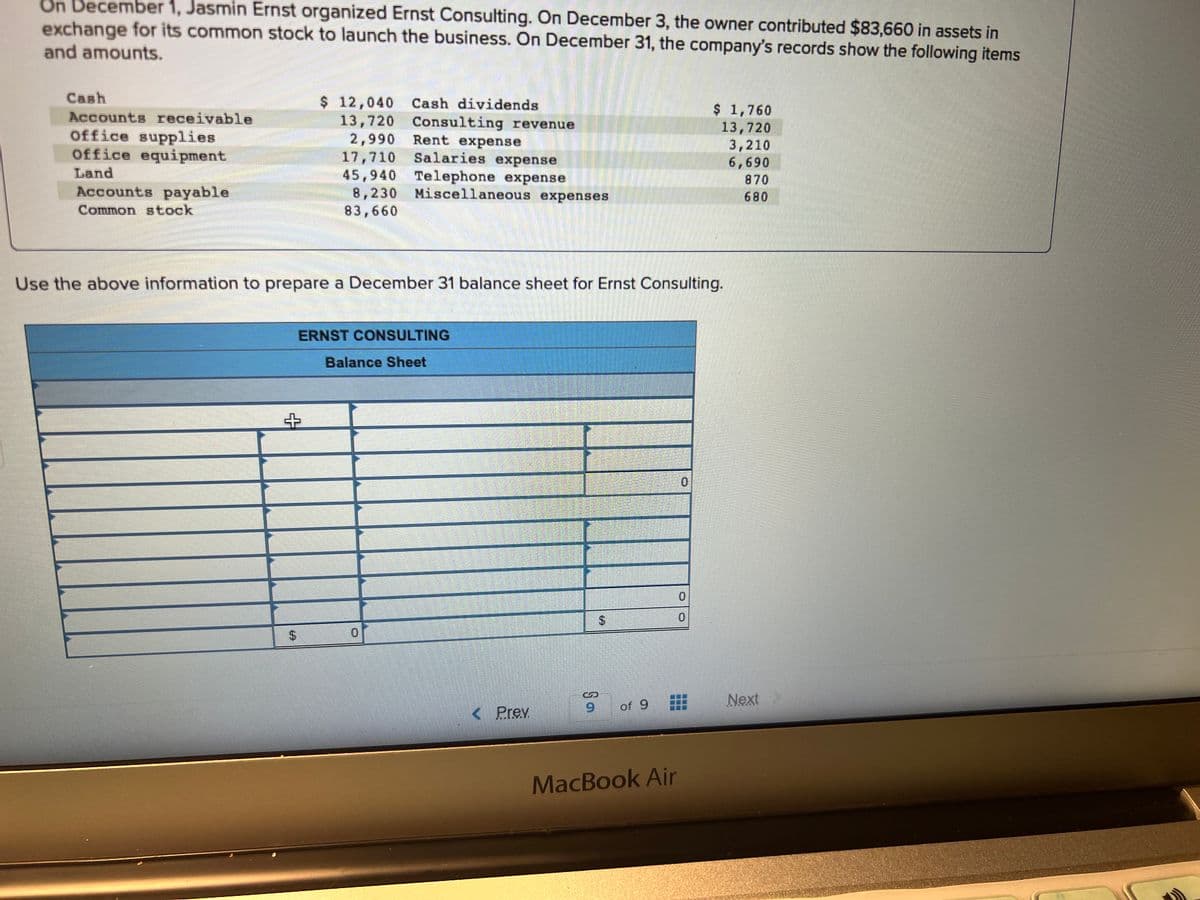 On December 1, Jasmin Ernst organized Ernst Consulting. On December 3, the owner contributed $83,660 in assets in
exchange for its common stock to launch the business. On December 31, the company's records show the following items
and amounts.
Cash
Accounts receivable
office supplies
Office equipment
Land
Accounts payable
Common stock
$ 12,040 Cash dividends
Consulting revenue
13,720
2,990
17,710
Rent expense
Salaries expense
45,940 Telephone expense
8,230 Miscellaneous expenses
83,660
Use the above information to prepare a December 31 balance sheet for Ernst Consulting.
+
$
ERNST CONSULTING
Balance Sheet
< Prev
$
9
9
of 9
MacBook Air
$ 1,760
13,720
3,210
6,690
870
680
0
Next