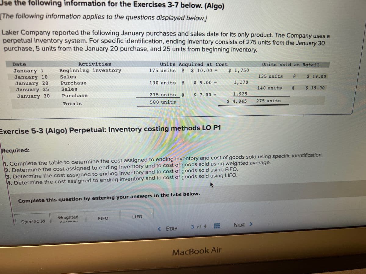 Use the following information for the Exercises 3-7 below. (Algo)
The following information applies to the questions displayed below.]
Laker Company reported the following January purchases and sales data for its only product. The Company uses a
perpetual inventory system. For specific identification, ending inventory consists of 275 units from the January 30
purchase, 5 units from the January 20 purchase, and 25 units from beginning inventory.
January 1
January 10
January 20
January 25
January 30
Activities
Beginning inventory
Sales
Purchase
Sales
Purchase
Totals
Specific Id
Exercise 5-3 (Algo) Perpetual: Inventory costing methods LO P1
Weighted
Units Acquired at Cost
175 units @ $ 10.00 -
130 units @ $ 9.00 -
275 units @
580 units
Complete this question by entering your answers in the tabs below.
FIFO
$ 7.00 =
LIFO
< Prev
3 of 4
$ 1,750
MacBook Air
1,170
1,925
$ 4,845
Required:
1. Complete the table to determine the cost assigned to ending inventory and cost of goods sold using specific identification.
2. Determine the cost assigned to ending inventory and to cost of goods sold using weighted average.
3. Determine the cost assigned to ending inventory and to cost of goods sold using FIFO.
4. Determine the cost assigned to ending inventory and to cost of goods sold using LIFO.
Units sold at Retail
Next >
135 units
140 units
275 units
e
8
$ 19.00
$ 19.00