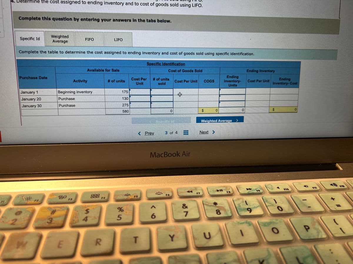 Determine the cost assigned to ending inventory and to cost of goods sold using LIFO.
2
Complete this question by entering your answers in the tabs below.
Weighted
Average
Complete the table to determine the cost assigned to ending inventory and cost of goods sold using specific identification.
Specific Id
Purchase Date
January 1
January 20
January 30
of
W
F2
3
80
FIFO
E
Beginning inventory
Purchase
Purchase
Available for Sale
Activity
000
000
$
42
LIFO
R
# of units
175
130
275
580
%
5
Specific Identification
Cost Per # of units
Unit
sold
< Prev
FS
T
Cost of Goods Sold
A
6
Cost Per Unit
3 of 4
MacBook Air
F6
+
Y
&
7
$
F7
COGS
Next >
Weighted Average >
U
Ending
Inventory-
Units
8
F8
Ending Inventory
Cost Per Unit
9
C
Ending
Inventory-Cost
69
$
O
0
a
F11