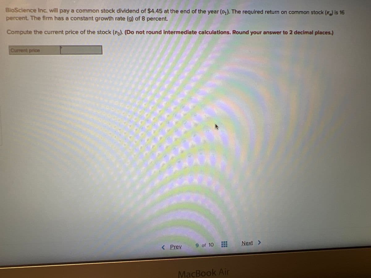 BioScience Inc. will pay a common stock dividend of $4.45 at the end of the year (D₁). The required return on common stock (x) is 16
percent. The firm has a constant growth rate (g) of 8 percent.
Compute the current price of the stock (Po). (Do not round intermediate calculations. Round your answer to 2 decimal places.)
Current price
Prev
9 of 10
MacBook Air
Next >