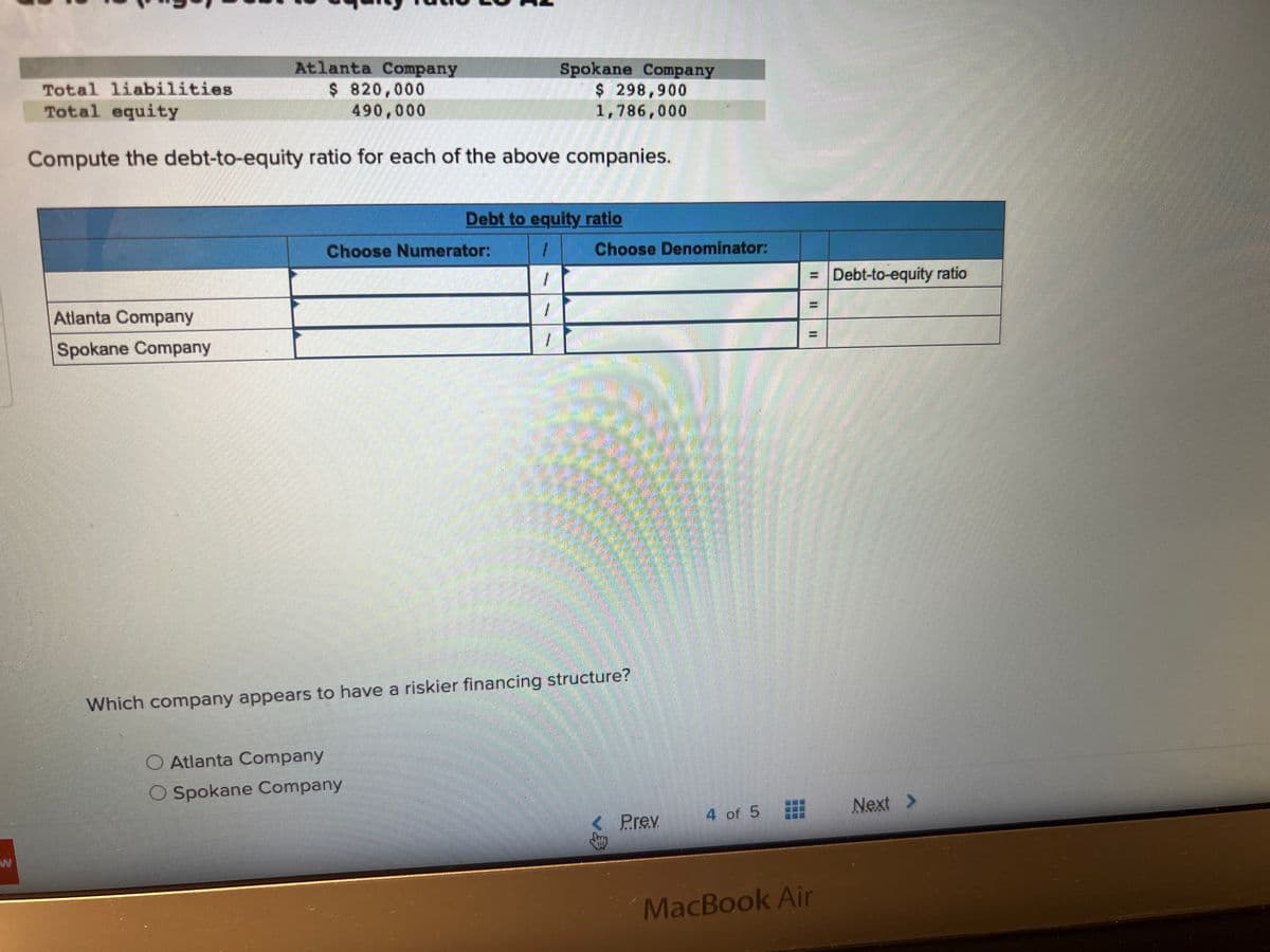 Atlanta Company
$ 820,000
490,000
Atlanta Company
Spokane Company
Total liabilities
Total equity
Compute the debt-to-equity ratio for each of the above companies.
Choose Numerator:
100
Atlanta Company
Spokane Company
Spokane Company
$ 298,900
1,786,000
Debt to equity ratio
/
Choose Denominator:
mation
Which company appears to have a riskier financing structure?
Prev
4 of 5
= Debt-to-equity ratio
II
MacBook Air
Next >