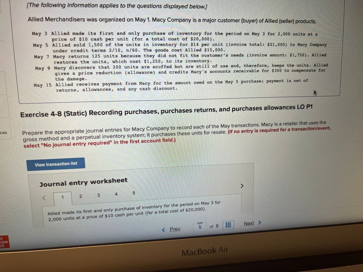 ces
raw
[The following information applies to the questions displayed below.]
Allied Merchandisers was organized on May 1. Macy Company is a major customer (buyer) of Allied (seller) products.
May 3 Allied made its first and only purchase of inventory for the period on May 3 for 2,000 units at a
price of $10 cash per unit (for a total cost of $20,000).
May 5
Allied sold 1,500 of the units in inventory for $14 per unit (invoice total: $21,000) to Macy Company
under credit terms 2/10, n/60. The goods cost Allied $15,000.
May 7
Macy returns 125 units because they did not fit the customer's needs (invoice amount: $1,750). Allied
restores the units, which cost $1,250, to its inventory.
May 8
Macy discovers that 200 units are scuffed but are still of use and, therefore, keeps the units. Allied
gives a price reduction (allowance) and credits Macy's accounts receivable for $300 to compensate for
the damage.
May 15 Allied receives payment from Macy for the amount owed on the May 5 purchase; payment is net of
returns, allowances, and any cash discount.
Exercise 4-8 (Static) Recording purchases, purchases returns, and purchases allowances LO P1
Prepare the appropriate journal entries for Macy Company to record each of the May transactions. Macy is a retailer that uses the
gross method and a perpetual inventory system; it purchases these units for resale. (If no entry is required for a transaction/event,
select "No journal entry required" in the first account field.)
View transaction list
Journal entry worksheet
<
1
2
3
4
5
Allied made its first and only purchase of inventory for the period on May 3 for
2,000 units at a price of $10 cash per unit (for a total cost of $20,000).
< Prev
S
5
of 8
TERER
MacBook Air
7
Next >