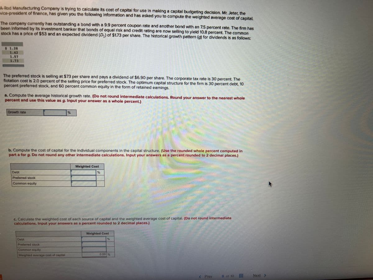 A-Rod Manufacturing Company is trying to calculate its cost of capital for use in making a capital budgeting decision. Mr. Jeter, the
vice-president of finance, has given you the following information and has asked you to compute the weighted average cost of capital.
The company currently has outstanding a bond with a 9.9 percent coupon rate and another bond with an 7.5 percent rate. The firm has
been informed by its investment banker that bonds of equal risk and credit rating are now selling to yield 10.8 percent. The common
stock has a price of $53 and an expected dividend (D₂) of $1.73 per share. The historical growth pattern (g) for dividends is as follows:
The preferred stock is selling at $73 per share and pays a dividend of $6.90 per share. The corporate tax rate is 30 percent. The
flotation cost is 2.0 percent of the selling price for preferred stock. The optimum capital structure for the firm is 30 percent debt, 10
percent preferred stock, and 60 percent common equity in the form of retained earnings.
a. Compute the average historical growth rate. (Do not round intermediate calculations. Round your answer to the nearest whole
percent and use this value as g. Input your answer as a whole percent.)
Growth rate
b. Compute the cost of capital for the individual components in the capital structure. (Use the rounded whole percent computed in
part a for g. Do not round any other intermediate calculations. Input your answers as a percent rounded to 2 decimal places.)
Preferred stock
Common equity
Weighted Cost
c. Calculate the weighted cost of each source of capital and the weighted average cost of capital. (Do not round intermediate
calculations. Input your answers as a percent rounded to 2 decimal places.)
Weighted average cost of capital
Weighted Cost
Prev
9 or 10
SEE
Next >