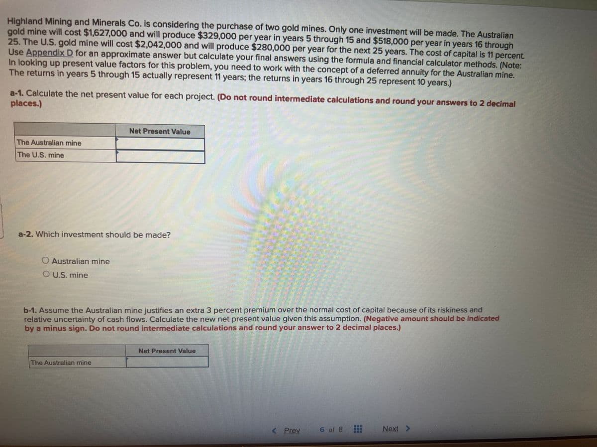 Highland Mining and Minerals Co. is considering the purchase of two gold mines. Only one investment will be made. The Australian
gold mine will cost $1,627,000 and will produce $329,000 per year in years 5 through 15 and $518,000 per year in years 16 through
25. The U.S. gold mine will cost $2,042,000 and will produce $280,000 per year for the next 25 years. The cost of capital is 11 percent.
Use Appendix D for an approximate answer but calculate your final answers using the formula and financial calculator methods. (Note:
In looking up present value factors for this problem, you need to work with the concept of a deferred annuity for the Australian mine.
The returns in years 5 through 15 actually represent 11 years; the returns in years 16 through 25 represent 10 years.)
a-1. Calculate the net present value for each project. (Do not round intermediate calculations and round your answers to 2 decimal
places.)
The Australian mine
The U.S. mine
a-2. Which investment should be made?
Australian mine
OU.S. mine
Net Present Value
b-1. Assume the Australian mine justifies an extra 3 percent premium over the normal cost of capital because of its riskiness and
relative uncertainty of cash flows. Calculate the new net present value given this assumption. (Negative amount should be indicated
by a minus sign. Do not round intermediate calculations and round your answer to 2 decimal places.)
The Australian mine
Net Present Value
< Prev
6 of 8
Next >