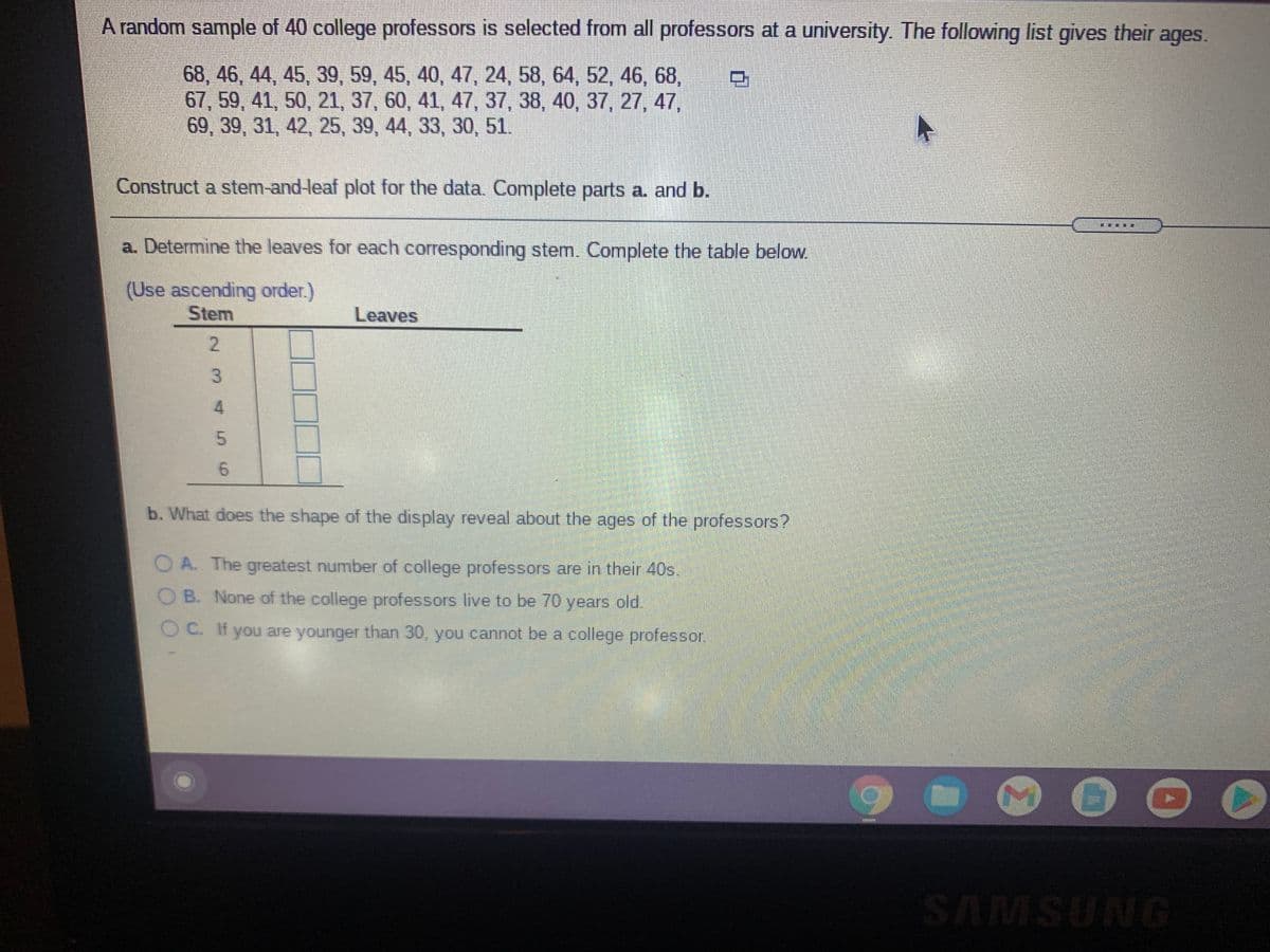 A random sample of 40 college professors is selected from all professors at a university. The following list gives their ages.
68, 46, 44, 45, 39, 59, 45, 40, 47, 24, 58, 64, 52, 46, 68,
67, 59, 41, 50, 21, 37, 60, 41, 47, 37, 38, 40, 37, 27, 47,
69, 39, 31, 42, 25, 39, 44, 33, 30, 51.
Construct a stem-and-leaf plot for the data. Complete parts a. and b.
a. Determine the leaves for each corresponding stem. Complete the table below.
(Use ascending order.)
Stem
Leaves
2.
6.
b. What does the shape of the display reveal about the ages of the professors?
O A. The greatest number of college professors are in their 40s.
OB. None of the college professors live to be 70 years old.
O C. If you are younger than 30, you cannot be a college professor.
SAMSUNG
2 34
