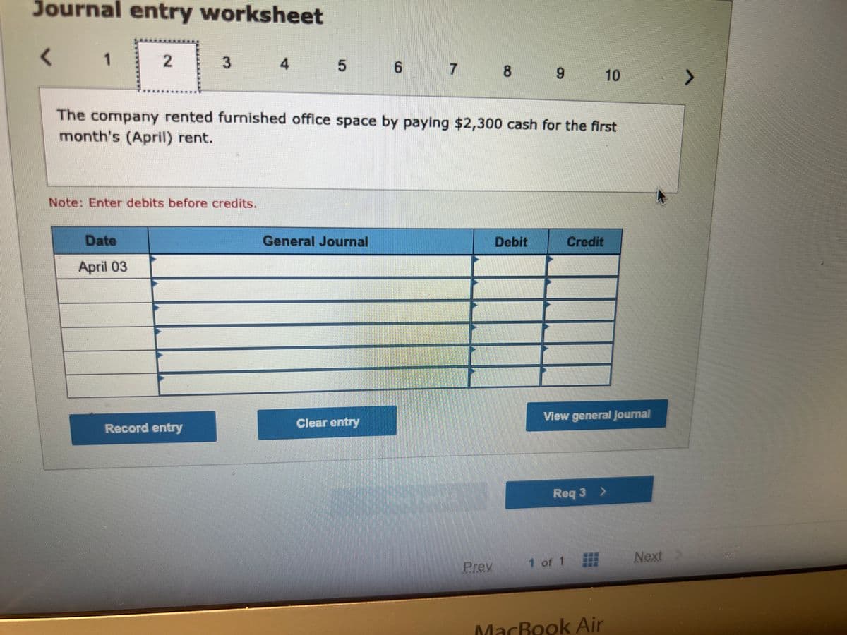 Journal entry worksheet
< 1
2
Date
April 03
3
Note: Enter debits before credits.
Record entry
4
5
General Journal
6
The company rented furnished office space by paying $2,300 cash for the first
month's (April) rent.
Clear entry
7
8
Prev
9
Debit
Credit
10
View general Journal
1 of 1
Req 3 >
MacBook Air
Next
>