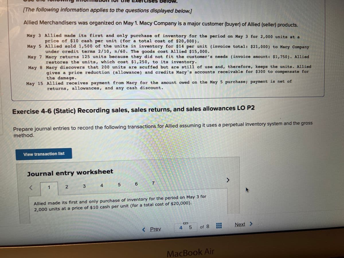 [The following information applies to the questions displayed below.]
Allied Merchandisers was organized on May 1. Macy Company is a major customer (buyer) of Allied (seller) products.
May 3 Allied made its first and only purchase of inventory for the period on May 3 for 2,000 units at a
price of $10 cash per unit (for a total cost of $20,000).
May 5
Allied sold 1,500 of the units in inventory for $14 per unit (invoice total: $21,000) to Macy Company
under credit terms 2/10, n/60. The goods cost Allied $15,000.
May 7
Macy returns 125 units because they did not fit the customer's needs (invoice amount: $1,750). Allied
restores the units, which cost $1,250, to its inventory.
May 8
Macy discovers that 200 units are scuffed but are still of use and, therefore, keeps the units. Allied
gives a price reduction (allowance) and credits Macy's accounts receivable for $300 to compensate for
the damage.
May 15 Allied receives payment from Macy for the amount owed on the May 5 purchase; payment is net of
returns, allowances, and any cash discount.
Exercise 4-6 (Static) Recording sales, sales returns, and sales allowances LO P2
Prepare journal entries to record the following transactions for Allied assuming it uses a perpetual inventory system and the gross
method.
View transaction list
Journal entry worksheet
<
1
2
3
HAL
s below.
4
5
6
Allied made its first and only purchase of inventory for the period on May 3 for
2,000 units at a price of $10 cash per unit (for a total cost of $20,000).
< Prev
4 5 of 8
MacBook Air
Next >