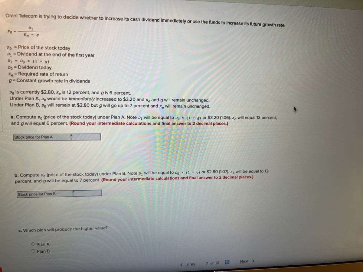 Omni Telecom is trying to decide whether to increase its cash dividend immediately or use the funds to increase its future growth rate.
Po
S
D1
Ke - g
Po = Price of the stock today
D₁ = Dividend at the end of the first year
D1
D1 - Do * (1 + g)
Do = Dividend today
* = Required rate of return
g=Constant growth rate in dividends
Do is currently $2.80, K₂ is 12 percent, and g is 6 percent.
Under Plan A, D would be immediately increased to $3.20 and ₂ and g will remain unchanged.
Under Plan B, Do will remain at $2.80 but g will go up to 7 percent and I will remain unchanged.
a. Compute Po (price of the stock today) under Plan A. Note D₁ will be equal to Do × (1 + g) or $3.20 (1.06). x will equal 12 percent,
and g will equal 6 percent. (Round your intermediate calculations and final answer to 2 decimal places.)
Stock price for Plan A
b. Compute Po (price of the stock today) under Plan B. Note D₁ will be equal to Do x (1 + g) or $2.80 (1.07). K will be equal to 12
percent, and g will be equal to 7 percent. (Round your intermediate calculations and final answer to 2 decimal places.)
Stock price for Plan B
c. Which plan will produce the higher value?
O Plan A
O Plan B
< Prev
AAAAAAA
7 of 10
Next >
************