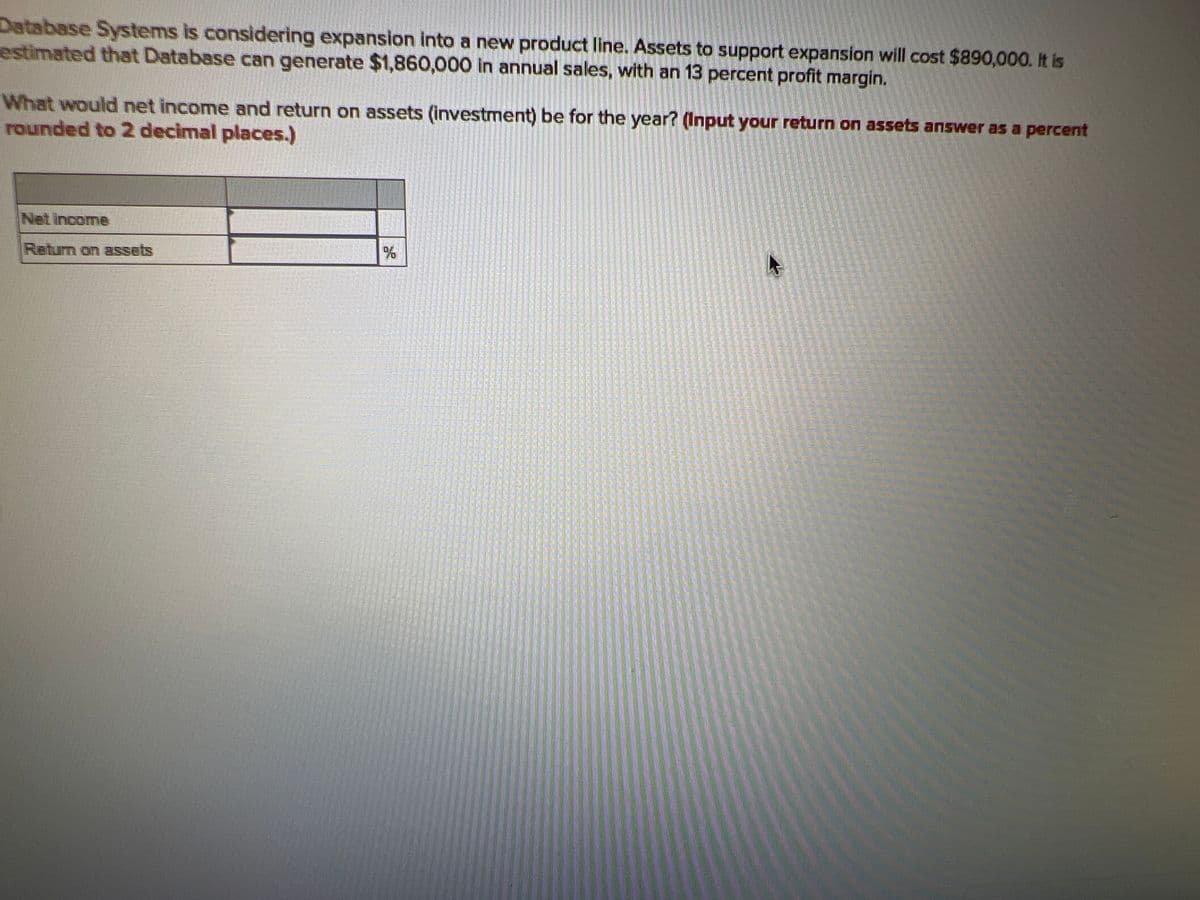 Database Systems is considering expansion into a new product line. Assets to support expansion will cost $890,000. It is
estimated that Database can generate $1,860,000 in annual sales, with an 13 percent profit margin.
What would net income and return on assets (investment) be for the year? (Input your return on assets answer as a percent
rounded to 2 decimal places.)
Net Income
Return on assets
96