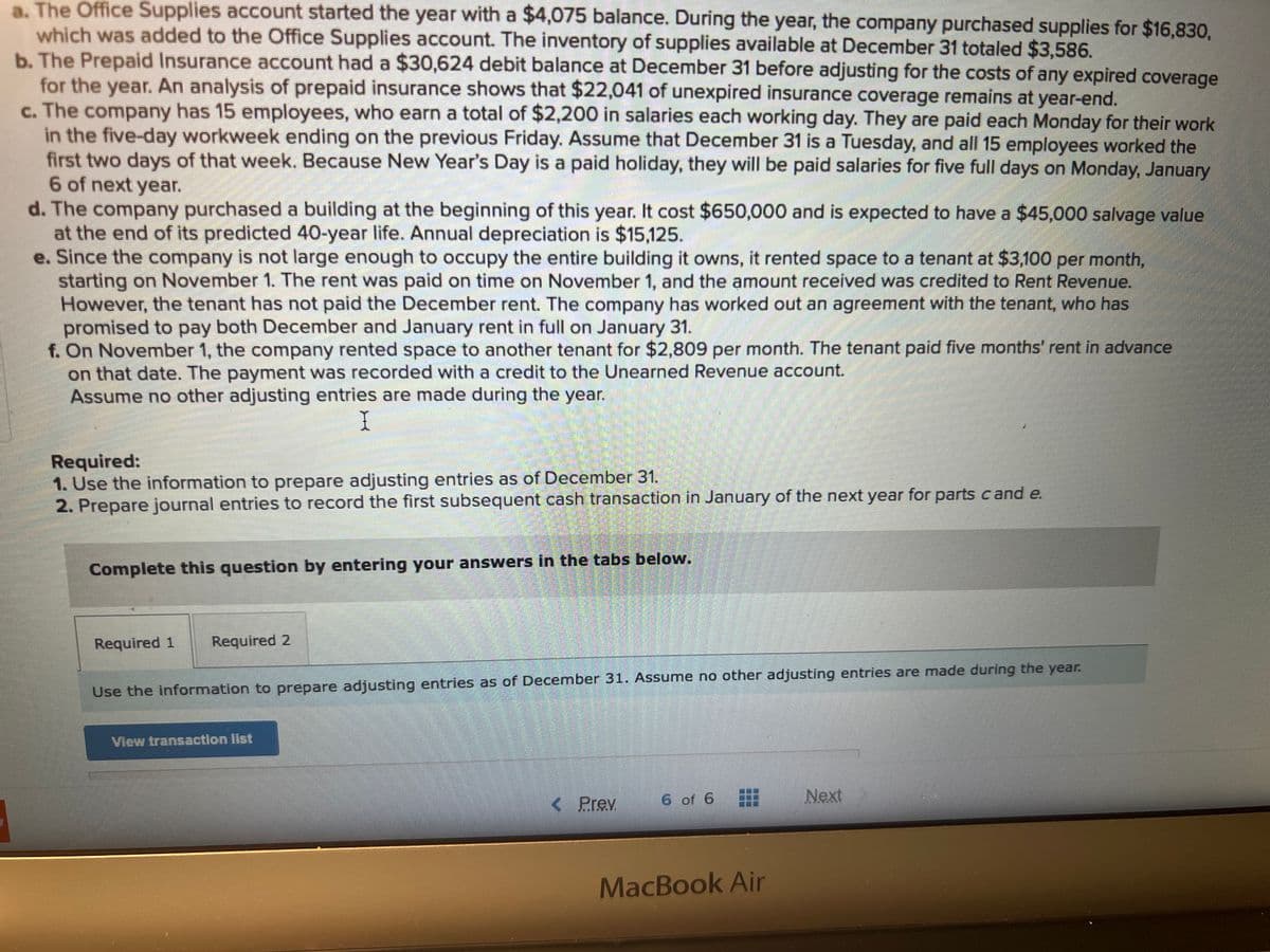 a. The Office Supplies account started the year with a $4,075 balance. During the year, the company purchased supplies for $16,830,
which was added to the Office Supplies account. The inventory of supplies available at December 31 totaled $3,586.
b. The Prepaid Insurance account had a $30,624 debit balance at December 31 before adjusting for the costs of any expired coverage
for the year. An analysis of prepaid insurance shows that $22,041 of unexpired insurance coverage remains at year-end.
c. The company has 15 employees, who earn a total of $2,200 in salaries each working day. They are paid each Monday for their work
in the five-day workweek ending on the previous Friday. Assume that December 31 is a Tuesday, and all 15 employees worked the
first two days of that week. Because New Year's Day is a paid holiday, they will be paid salaries for five full days on Monday, January
6 of next year.
d. The company purchased a building at the beginning of this year. It cost $650,000 and is expected to have a $45,000 salvage value
at the end of its predicted 40-year life. Annual depreciation is $15,125.
e. Since the company is not large enough to occupy the entire building it owns, it rented space to a tenant at $3,100 per month,
starting on November 1. The rent was paid on time on November 1, and the amount received was credited to Rent Revenue.
However, the tenant has not paid the December rent. The company has worked out an agreement with the tenant, who has
promised to pay both December and January rent in full on January 31.
f. On November 1, the company rented space to another tenant for $2,809 per month. The tenant paid five months' rent in advance
on that date. The payment was recorded with a credit to the Unearned Revenue account.
Assume no other adjusting entries are made during the year.
I
Required:
1. Use the information to prepare adjusting entries as of December 31.
2. Prepare journal entries to record the first subsequent cash transaction in January of the next year for parts cand e.
Complete this question by entering your answers in the tabs below.
Required 1
Required 2
EH
Use the information to prepare adjusting entries as of December 31. Assume no other adjusting entries are made during the year.
View transaction list
< Prev
6 of 6
BU
MacBook Air
Next