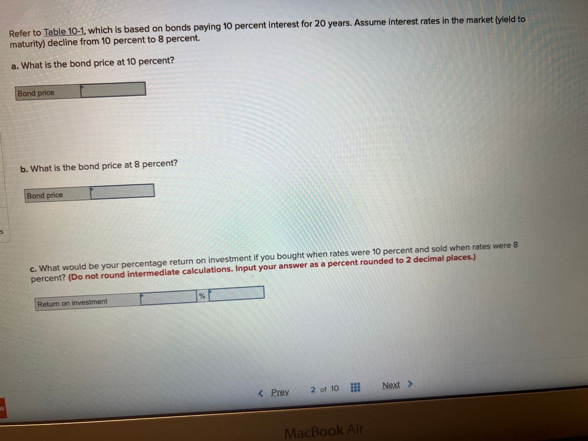 Refer to Table 10-1, which is based on bonds paying 10 percent interest for 20 years. Assume interest rates in the market (yield to
maturity) decline from 10 percent to 8 percent.
a. What is the bond price at 10 percent?
Bond price
b. What is the bond price at 8 percent?
Bond price
c. What would be your percentage return on investment if you bought when rates were 10 percent and sold when rates were 8
percent? (Do not round intermediate calculations. Input your answer as a percent rounded to 2 decimal places.)
Return on investment
< Prey 2 of 10
MacBook Air
Next >