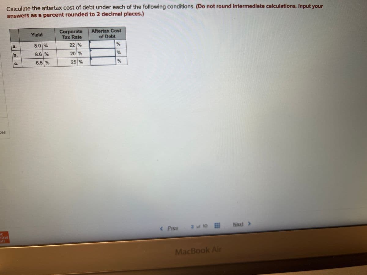 Calculate the aftertax cost of debt under each of the following conditions. (Do not round intermediate calculations. Input your
answers as a percent rounded to 2 decimal places.)
raw
C.
Yield
8.0%
8.6 %
6.5 %
Corporate
Tax Rate
22 %
25 %
Aftertax Cost
of Debt
%
%
%
< Prex 2 of 10
MacBook Air
Next >